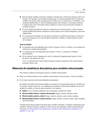 103
Editor de datos
 Para las demás variables numéricas, Contiene, Comienza por y Termina por buscan valores con
formato. Por ejemplo, con la opción Comienza por, un valor de búsqueda de $123 para una
variable con formato dólar encontrará tanto 123,00 como 123,40 pero no 1.234 dólares. Con
la opción Casilla entera, el valor de búsqueda puede tener formato o no (formato numérico
F simple), pero sólo se buscarán valores numéricos exactos (con la precisión mostrada en
el Editor de datos).
 El valor numérico perdido del sistema se representa con un único punto (.) Para encontrar
valores perdidos del sistema, introduzca un único punto como valor de búsqueda y seleccione
Casilla entera.
 Si se muestran las etiquetas de valor para la columna de variable seleccionada, se buscará el
texto de la etiqueta y no el valor de datos subyacente. Además, no podrá sustituir el texto
de la etiqueta.
Vista de variables
 La búsqueda sólo está disponible para Nombre, Etiqueta, Valores, Perdidos y las columnas de
atributos de variable personalizados.
 La sustitución sólo está disponible para Etiqueta, Valores y columnas de atributos
personalizados.
 En la columna Valores (etiquetas de valor), la cadena de búsqueda puede buscar el valor
de datos o una etiqueta de valor.
Nota: la sustitución del valor de datos eliminará cualquier etiqueta de valor anteriormente
asociada a dicho valor.
Obtención de estadísticos descriptivos para variables seleccionadas
Para obtener estadísticos descriptivos para las variables seleccionadas:
E Pulse con el botón derecho en las variables seleccionadas en Vista de datos o Vista de variables.
E En el menú contextual seleccione Estadísticos descriptivos.
Por defecto, las tablas de frecuencia (tablas de recuentos) se muestran para todas las variables con
24 o menos valores exclusivos. Los estadísticos de resumen se determinan mediante un nivel de
medida de variable y el tipo de datos (numérico o de cadena):
 Cadena. No se calculan estadísticos de resumen para variables de cadena.
 Nivel de medida numérico, nominal o desconocido. Rango, mínimo, máximo, moda.
 Nivel de medida numérico, ordinal. Rango, mínimo, máximo, moda, media, mediana.
 Nivel de medida numérico, continuo (escala). Rango, mínimo, máximo, moda, media, mediana,
desviación típica.
También puede obtener gráficos de barras para variables nominales y ordinales, histogramas para
variables continuas (escala) y cambiar el valor de corte que determina cuándo mostrar tablas de
frecuencia. Si desea obtener más información, consulte el tema Opciones de resultados en el
capítulo 17 el p. 346.
 
