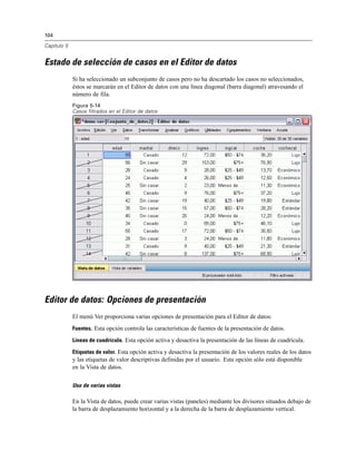 104
Capítulo 5
Estado de selección de casos en el Editor de datos
Si ha seleccionado un subconjunto de casos pero no ha descartado los casos no seleccionados,
éstos se marcarán en el Editor de datos con una línea diagonal (barra diagonal) atravesando el
número de fila.
Figura 5-14
Casos filtrados en el Editor de datos
Editor de datos: Opciones de presentación
El menú Ver proporciona varias opciones de presentación para el Editor de datos:
Fuentes. Esta opción controla las características de fuentes de la presentación de datos.
Líneas de cuadrícula. Esta opción activa y desactiva la presentación de las líneas de cuadrícula.
Etiquetas de valor. Esta opción activa y desactiva la presentación de los valores reales de los datos
y las etiquetas de valor descriptivas definidas por el usuario. Esta opción sólo está disponible
en la Vista de datos.
Uso de varias vistas
En la Vista de datos, puede crear varias vistas (paneles) mediante los divisores situados debajo de
la barra de desplazamiento horizontal y a la derecha de la barra de desplazamiento vertical.
 