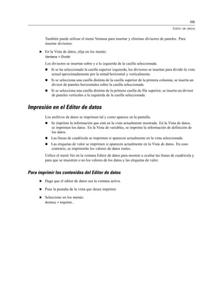 105
Editor de datos
También puede utilizar el menú Ventana para insertar y eliminar divisores de paneles. Para
insertar divisores:
E En la Vista de datos, elija en los menús:
Ventana > Dividir
Los divisores se insertan sobre y a la izquierda de la casilla seleccionada.
 Si se ha seleccionado la casilla superior izquierda, los divisores se insertan para dividir la vista
actual aproximadamente por la mitad horizontal y verticalmente.
 Si se selecciona una casilla distinta de la casilla superior de la primera columna, se inserta un
divisor de paneles horizontales sobre la casilla seleccionada.
 Si se selecciona una casilla distinta de la primera casilla de fila superior, se inserta un divisor
de paneles verticales a la izquierda de la casilla seleccionada.
Impresión en el Editor de datos
Los archivos de datos se imprimen tal y como aparece en la pantalla.
 Se imprime la información que está en la vista actualmente mostrada. En la Vista de datos,
se imprimen los datos. En la Vista de variables, se imprime la información de definición de
los datos.
 Las líneas de cuadrícula se imprimen si aparecen actualmente en la vista seleccionada.
 Las etiquetas de valor se imprimen si aparecen actualmente en la Vista de datos. En caso
contrario, se imprimirán los valores de datos reales.
Utilice el menú Ver en la ventana Editor de datos para mostrar u ocultar las líneas de cuadrícula y
para que se muestren o no los valores de los datos y las etiquetas de valor.
Para imprimir los contenidos del Editor de datos
E Haga que el editor de datos sea la ventana activa.
E Puse la pestaña de la vista que desea imprimir.
E Seleccione en los menús:
Archivo > Imprimir...
 