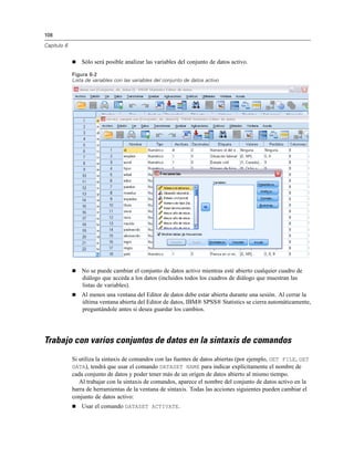 108
Capítulo 6
 Sólo será posible analizar las variables del conjunto de datos activo.
Figura 6-2
Lista de variables con las variables del conjunto de datos activo
 No se puede cambiar el conjunto de datos activo mientras esté abierto cualquier cuadro de
diálogo que acceda a los datos (incluidos todos los cuadros de diálogo que muestran las
listas de variables).
 Al menos una ventana del Editor de datos debe estar abierta durante una sesión. Al cerrar la
última ventana abierta del Editor de datos, IBM® SPSS® Statistics se cierra automáticamente,
preguntándole antes si desea guardar los cambios.
Trabajo con varios conjuntos de datos en la sintaxis de comandos
Si utiliza la sintaxis de comandos con las fuentes de datos abiertas (por ejemplo, GET FILE, GET
DATA), tendrá que usar el comando DATASET NAME para indicar explícitamente el nombre de
cada conjunto de datos y poder tener más de un origen de datos abierto al mismo tiempo.
Al trabajar con la sintaxis de comandos, aparece el nombre del conjunto de datos activo en la
barra de herramientas de la ventana de sintaxis. Todas las acciones siguientes pueden cambiar el
conjunto de datos activo:
 Usar el comando DATASET ACTIVATE.
 