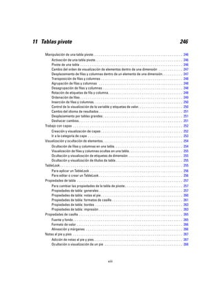 11 Tablas pivote 246
Manipulación de una tabla pivote . . . . . . . . . . . . . . . . . . . . . . . . . . . . . . . . . . . . . . . . . . . . . . . . 246
Activación de una tabla pivote. . . . . . . . . . . . . . . . . . . . . . . . . . . . . . . . . . . . . . . . . . . . . . . 246
Pivote de una tabla . . . . . . . . . . . . . . . . . . . . . . . . . . . . . . . . . . . . . . . . . . . . . . . . . . . . . . . 246
Cambio del orden de visualización de elementos dentro de una dimensión . . . . . . . . . . . . . 247
Desplazamiento de filas y columnas dentro de un elemento de una dimensión. . . . . . . . . . . 247
Transposición de filas y columnas . . . . . . . . . . . . . . . . . . . . . . . . . . . . . . . . . . . . . . . . . . . . 248
Agrupación de filas y columnas . . . . . . . . . . . . . . . . . . . . . . . . . . . . . . . . . . . . . . . . . . . . . 248
Desagrupación de filas y columnas . . . . . . . . . . . . . . . . . . . . . . . . . . . . . . . . . . . . . . . . . . . 248
Rotación de etiquetas de fila y columna. . . . . . . . . . . . . . . . . . . . . . . . . . . . . . . . . . . . . . . . 248
Ordenación de filas . . . . . . . . . . . . . . . . . . . . . . . . . . . . . . . . . . . . . . . . . . . . . . . . . . . . . . . 249
Inserción de filas y columnas. . . . . . . . . . . . . . . . . . . . . . . . . . . . . . . . . . . . . . . . . . . . . . . . 250
Control de la visualización de la variable y etiquetas de valor. . . . . . . . . . . . . . . . . . . . . . . . 250
Cambio del idioma de resultados . . . . . . . . . . . . . . . . . . . . . . . . . . . . . . . . . . . . . . . . . . . . . 251
Desplazamiento por tablas grandes . . . . . . . . . . . . . . . . . . . . . . . . . . . . . . . . . . . . . . . . . . . 251
Deshacer cambios. . . . . . . . . . . . . . . . . . . . . . . . . . . . . . . . . . . . . . . . . . . . . . . . . . . . . . . . 251
Trabajo con capas . . . . . . . . . . . . . . . . . . . . . . . . . . . . . . . . . . . . . . . . . . . . . . . . . . . . . . . . . . . 252
Creación y visualización de capas . . . . . . . . . . . . . . . . . . . . . . . . . . . . . . . . . . . . . . . . . . . . 252
Ir a la categoría de capa . . . . . . . . . . . . . . . . . . . . . . . . . . . . . . . . . . . . . . . . . . . . . . . . . . . 253
Visualización y ocultación de elementos. . . . . . . . . . . . . . . . . . . . . . . . . . . . . . . . . . . . . . . . . . . 254
Ocultación de filas y columnas en una tabla. . . . . . . . . . . . . . . . . . . . . . . . . . . . . . . . . . . . . 254
Visualización de filas y columnas ocultas en una tabla. . . . . . . . . . . . . . . . . . . . . . . . . . . . . 255
Ocultación y visualización de etiquetas de dimensión . . . . . . . . . . . . . . . . . . . . . . . . . . . . . 255
Ocultación y visualización de títulos de tabla . . . . . . . . . . . . . . . . . . . . . . . . . . . . . . . . . . . . 255
TableLook. . . . . . . . . . . . . . . . . . . . . . . . . . . . . . . . . . . . . . . . . . . . . . . . . . . . . . . . . . . . . . . . . . 255
Para aplicar un TableLook . . . . . . . . . . . . . . . . . . . . . . . . . . . . . . . . . . . . . . . . . . . . . . . . . . 256
Para editar o crear un TableLook . . . . . . . . . . . . . . . . . . . . . . . . . . . . . . . . . . . . . . . . . . . . . 256
Propiedades de tabla . . . . . . . . . . . . . . . . . . . . . . . . . . . . . . . . . . . . . . . . . . . . . . . . . . . . . . . . . 257
Para cambiar las propiedades de la tabla de pivote:. . . . . . . . . . . . . . . . . . . . . . . . . . . . . . . 257
Propiedades de tabla: generales . . . . . . . . . . . . . . . . . . . . . . . . . . . . . . . . . . . . . . . . . . . . . 257
Propiedades de tabla: notas al pie. . . . . . . . . . . . . . . . . . . . . . . . . . . . . . . . . . . . . . . . . . . . 260
Propiedades de tabla: formatos de casilla . . . . . . . . . . . . . . . . . . . . . . . . . . . . . . . . . . . . . . 261
Propiedades de tabla: bordes . . . . . . . . . . . . . . . . . . . . . . . . . . . . . . . . . . . . . . . . . . . . . . . 263
Propiedades de tabla: impresión . . . . . . . . . . . . . . . . . . . . . . . . . . . . . . . . . . . . . . . . . . . . . 263
Propiedades de casilla . . . . . . . . . . . . . . . . . . . . . . . . . . . . . . . . . . . . . . . . . . . . . . . . . . . . . . . . 265
Fuente y fondo. . . . . . . . . . . . . . . . . . . . . . . . . . . . . . . . . . . . . . . . . . . . . . . . . . . . . . . . . . . 265
Formato de valor . . . . . . . . . . . . . . . . . . . . . . . . . . . . . . . . . . . . . . . . . . . . . . . . . . . . . . . . . 266
Alineación y márgenes . . . . . . . . . . . . . . . . . . . . . . . . . . . . . . . . . . . . . . . . . . . . . . . . . . . . 266
Notas al pie y pies . . . . . . . . . . . . . . . . . . . . . . . . . . . . . . . . . . . . . . . . . . . . . . . . . . . . . . . . . . . 267
Adición de notas al pie y pies. . . . . . . . . . . . . . . . . . . . . . . . . . . . . . . . . . . . . . . . . . . . . . . . 267
Ocultación o visualización de un pie . . . . . . . . . . . . . . . . . . . . . . . . . . . . . . . . . . . . . . . . . . 268
xiii
 