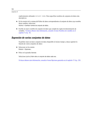 110
Capítulo 6
explícitamente utilizando DATASET NAME. Para especificar nombres de conjuntos de datos más
descriptivos:
E En los menús de la ventana del Editor de datos correspondientes al conjunto de datos cuyo nombre
desea cambiar, seleccione:
Archivo > Cambiar nombre de conjunto de datos...
E Escriba un nuevo nombre de conjunto de datos que cumpla las reglas de denominación de
variables. Si desea obtener más información, consulte el tema Nombres de variable en el
capítulo 5 el p. 82.
Supresión de varios conjuntos de datos
Si prefiere tener un único conjunto de datos disponible al mismo tiempo y desea suprimir la
función de varios conjuntos de datos:
E Seleccione en los menús:
Edición > Opciones...
E Pulse en la pestaña General.
Seleccione (active) Abrir sólo un conjunto de datos cada vez.
Si desea obtener más información, consulte el tema Opciones generales en el capítulo 17 el p. 338.
 