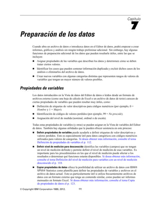 Capítulo
7
Preparación de los datos
Cuando abra un archivo de datos o introduzca datos en el Editor de datos, podrá empezar a crear
informes, gráficos y análisis sin ningún trabajo preliminar adicional. Sin embargo, hay algunas
funciones de preparación adicional de los datos que pueden resultarle útiles, entre las que se
incluyen:
 Asignar propiedades de las variables que describan los datos y determinen cómo se deben
tratar ciertos valores.
 Identificar los casos que pueden contener información duplicada y excluir dichos casos de los
análisis o eliminarlos del archivo de datos.
 Crear nuevas variables con algunas categorías distintas que representen rangos de valores de
variables que tengan un mayor número de valores posibles.
Propiedades de variables
Los datos introducidos en la Vista de datos del Editor de datos o leídos desde un formato de
archivos externo (como una hoja de cálculo de Excel o un archivo de datos de texto) carecen de
ciertas propiedades de variables que pueden resultar muy útiles, como:
 Definición de etiquetas de valor descriptivas para códigos numéricos (por ejemplo, 0 =
Hombre y 1 = Mujer).
 Identificación de códigos de valores perdidos (por ejemplo, 99 = No procede).
 Asignación del nivel de medida (nominal, ordinal o de escala).
Todas estas propiedades de variables (y otras) se pueden asignar en la Vista de variables del Editor
de datos. También hay algunas utilidades que le pueden ofrecer asistencia en este proceso:
 Definir propiedades de variables puede ayudarle a definir etiquetas de valor descriptivas y
valores perdidos. Esto es especialmente útil para datos categóricos con códigos numéricos
utilizados para valores de categorías. Si desea obtener más información, consulte el tema
Definición de propiedades de variables el p. 112.
 Definir nivel de medición para desconocido identifica las variables (campos) que no tengan
un nivel de medición definido y permite definir el nivel de medición de esas variables. Es
importante para los procedimientos en los que el nivel de medición puede afectar a los
resultados o determinar qué funciones estarán disponibles. Si desea obtener más información,
consulte el tema Definición del nivel de medición para variables con un nivel de medición
desconocido el p. 118.
 Copiar propiedades de datos ofrece la posibilidad de utilizar un archivo de datos con IBM®
SPSS® Statistics como plantilla para definir las propiedades de variables y archivos en el
archivo de datos actual. Esto es particularmente útil si utiliza frecuentemente archivos de
datos con un formato externo que tenga un contenido similar, como puedan ser informes
mensuales en formato Excel. Si desea obtener más información, consulte el tema Copia
de propiedades de datos el p. 123.
© Copyright IBM Corporation 1989, 2012. 111
 