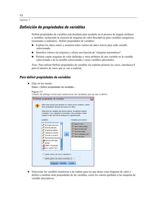 112
Capítulo 7
Definición de propiedades de variables
Definir propiedades de variables está diseñado para ayudarle en el proceso de asignar atributos
a variables, incluyendo la creación de etiquetas de valor descriptivas para variables categóricas
(nominales u ordinales). Definir propiedades de variables:
 Explora los datos reales y enumera todos valores de datos únicos para cada variable
seleccionada.
 Identifica valores sin etiquetas y ofrece una función de “etiquetas automáticas”.
 Permite copiar etiquetas de valor definidas y otros atributos de otra variable en la variable
seleccionada o de la variable seleccionada a varias variables adicionales.
Nota: Para utilizar Definir propiedades de variables sin explorar primero los casos, introduzca 0
para el número de casos que se van a explorar.
Para definir propiedades de variables
E Elija en los menús:
Datos > Definir propiedades de variables...
Figura 7-1
Cuadro de diálogo inicial para seleccionar las variables que se van a definir
E Seleccione las variables numéricas o de cadena para las que desea crear etiquetas de valor o
definir o cambiar otras propiedades de las variables, como los valores perdidos o las etiquetas de
variable descriptivas.
 