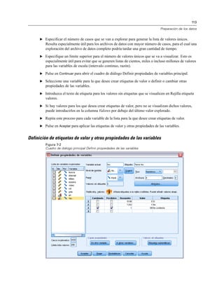 113
Preparación de los datos
E Especificar el número de casos que se van a explorar para generar la lista de valores únicos.
Resulta especialmente útil para los archivos de datos con mayor número de casos, para el cual una
exploración del archivo de datos completo podría tardar una gran cantidad de tiempo.
E Especifique un límite superior para el número de valores únicos que se va a visualizar. Esto es
especialmente útil para evitar que se generen listas de cientos, miles o incluso millones de valores
para las variables de escala (intervalo continuo, razón).
E Pulse en Continuar para abrir el cuadro de diálogo Definir propiedades de variables principal.
E Seleccione una variable para la que desee crear etiquetas de valor o definir o cambiar otras
propiedades de las variables.
E Introduzca el texto de etiqueta para los valores sin etiquetas que se visualicen en Rejilla etiqueta
valores.
E Si hay valores para los que desea crear etiquetas de valor, pero no se visualizan dichos valores,
puede introducirlos en la columna Valores por debajo del último valor explorado.
E Repita este proceso para cada variable de la lista para la que desee crear etiquetas de valor.
E Pulse en Aceptar para aplicar las etiquetas de valor y otras propiedades de las variables.
Definición de etiquetas de valor y otras propiedades de las variables
Figura 7-2
Cuadro de diálogo principal Definir propiedades de las variables
 