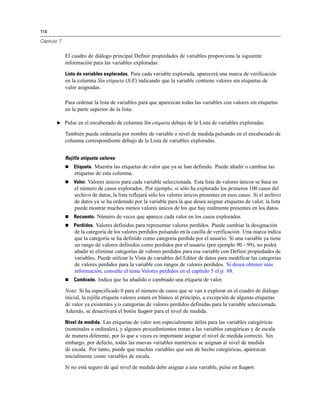 114
Capítulo 7
El cuadro de diálogo principal Definir propiedades de variables proporciona la siguiente
información para las variables exploradas:
Lista de variables exploradas. Para cada variable explorada, aparecerá una marca de verificación
en la columna Sin etiqueta (S/E) indicando que la variable contiene valores sin etiquetas de
valor asignadas.
Para ordenar la lista de variables para que aparezcan todas las variables con valores sin etiquetas
en la parte superior de la lista:
E Pulse en el encabezado de columna Sin etiqueta debajo de la Lista de variables exploradas.
También puede ordenarla por nombre de variable o nivel de medida pulsando en el encabezado de
columna correspondiente debajo de la Lista de variables exploradas.
Rejilla etiqueta valores
 Etiqueta. Muestra las etiquetas de valor que ya se han definido. Puede añadir o cambiar las
etiquetas de esta columna.
 Valor. Valores únicos para cada variable seleccionada. Esta lista de valores únicos se basa en
el número de casos explorados. Por ejemplo, si sólo ha explorado los primeros 100 casos del
archivo de datos, la lista reflejará sólo los valores únicos presentes en esos casos. Si el archivo
de datos ya se ha ordenado por la variable para la que desea asignar etiquetas de valor, la lista
puede mostrar muchos menos valores únicos de los que hay realmente presentes en los datos.
 Recuento. Número de veces que aparece cada valor en los casos explorados.
 Perdidos. Valores definidos para representar valores perdidos. Puede cambiar la designación
de la categoría de los valores perdidos pulsando en la casilla de verificación. Una marca indica
que la categoría se ha definido como categoría perdida por el usuario. Si una variable ya tiene
un rango de valores definidos como perdidos por el usuario (por ejemplo 90 - 99), no podrá
añadir ni eliminar categorías de valores perdidos para esa variable con Definir propiedades de
variables. Puede utilizar la Vista de variables del Editor de datos para modificar las categorías
de valores perdidos para la variable con rangos de valores perdidos. Si desea obtener más
información, consulte el tema Valores perdidos en el capítulo 5 el p. 88.
 Cambiado. Indica que ha añadido o cambiado una etiqueta de valor.
Nota: Si ha especificado 0 para el número de casos que se van a explorar en el cuadro de diálogo
inicial, la rejilla etiqueta valores estará en blanco al principio, a excepción de algunas etiquetas
de valor ya existentes y/o categorías de valores perdidos definidas para la variable seleccionada.
Además, se desactivará el botón Sugerir para el nivel de medida.
Nivel de medida. Las etiquetas de valor son especialmente útiles para las variables categóricas
(nominales u ordinales), y algunos procedimientos tratan a las variables categóricas y de escala
de manera diferente, por lo que a veces es importante asignar el nivel de medida correcto. Sin
embargo, por defecto, todas las nuevas variables numéricas se asignan al nivel de medida
de escala. Por tanto, puede que muchas variables que son de hecho categóricas, aparezcan
inicialmente como variables de escala.
Si no está seguro de qué nivel de medida debe asignar a una variable, pulse en Sugerir.
 