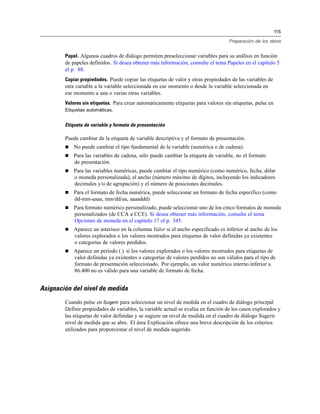 115
Preparación de los datos
Papel. Algunos cuadros de diálogo permiten preseleccionar variables para su análisis en función
de papeles definidos. Si desea obtener más información, consulte el tema Papeles en el capítulo 5
el p. 88.
Copiar propiedades. Puede copiar las etiquetas de valor y otras propiedades de las variables de
otra variable a la variable seleccionada en ese momento o desde la variable seleccionada en
ese momento a una o varias otras variables.
Valores sin etiquetas. Para crear automáticamente etiquetas para valores sin etiquetas, pulse en
Etiquetas automáticas.
Etiqueta de variable y formato de presentación
Puede cambiar de la etiqueta de variable descriptiva y el formato de presentación.
 No puede cambiar el tipo fundamental de la variable (numérica o de cadena).
 Para las variables de cadena, sólo puede cambiar la etiqueta de variable, no el formato
de presentación.
 Para las variables numéricas, puede cambiar el tipo numérico (como numérico, fecha, dólar
o moneda personalizada), el ancho (número máximo de dígitos, incluyendo los indicadores
decimales y/o de agrupación) y el número de posiciones decimales.
 Para el formato de fecha numérica, puede seleccionar un formato de fecha específico (como
dd-mm-aaaa, mm/dd/aa, aaaaddd)
 Para formato numérico personalizado, puede seleccionar uno de los cinco formatos de moneda
personalizados (de CCA a CCE). Si desea obtener más información, consulte el tema
Opciones de moneda en el capítulo 17 el p. 345.
 Aparece un asterisco en la columna Valor si el ancho especificado es inferior al ancho de los
valores explorados o los valores mostrados para etiquetas de valor definidas ya existentes
o categorías de valores perdidos.
 Aparece un período (.) si los valores explorados o los valores mostrados para etiquetas de
valor definidas ya existentes o categorías de valores perdidos no son válidos para el tipo de
formato de presentación seleccionado. Por ejemplo, un valor numérico interno inferior a
86.400 no es válido para una variable de formato de fecha.
Asignación del nivel de medida
Cuando pulse en Sugerir para seleccionar un nivel de medida en el cuadro de diálogo principal
Definir propiedades de variables, la variable actual se evalúa en función de los casos explorados y
las etiquetas de valor definidas y se sugiere un nivel de medida en el cuadro de diálogo Sugerir
nivel de medida que se abre. El área Explicación ofrece una breve descripción de los criterios
utilizados para proporcionar el nivel de medida sugerido.
 