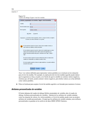 116
Capítulo 7
Figura 7-3
Cuadro de diálogo Sugerir nivel de medida
Nota: Los valores definidos para representar valores perdidos no se incluyen en la evaluación
para el nivel de medida. Por ejemplo, la explicación del nivel de medida sugerido puede indicar
que la sugerencia se basa, en parte, en el hecho de que la variable no contiene valores negativos,
mientras que, de hecho, puede contener valores negativos, pero dichos valores ya se han definido
como valores perdidos.
E Pulse en Continuar para aceptar el nivel de medida sugerido o en Cancelar para mantener el mismo.
Atributos personalizados de variables
El botón Atributos del cuadro de diálogo Definir propiedades de variables abre el cuadro de
diálogo Atributos personalizados de variables. Además de los atributos de variable estándar,
como las etiquetas de valores, los valores perdidos y el nivel de medida, puede crear sus propios
atributos de variable personalizados. Al igual que los atributos de variable estándar, estos atributos
personalizados se guardan en los archivos de datos IBM® SPSS® Statistics.
 