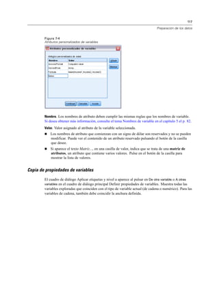 117
Preparación de los datos
Figura 7-4
Atributos personalizados de variables
Nombre. Los nombres de atributo deben cumplir las mismas reglas que los nombres de variable.
Si desea obtener más información, consulte el tema Nombres de variable en el capítulo 5 el p. 82.
Valor. Valor asignado al atributo de la variable seleccionada.
 Los nombres de atributo que comienzan con un signo de dólar son reservados y no se pueden
modificar. Puede ver el contenido de un atributo reservado pulsando el botón de la casilla
que desee.
 Si aparece el texto Matriz..., en una casilla de valor, indica que se trata de una matriz de
atributos, un atributo que contiene varios valores. Pulse en el botón de la casilla para
mostrar la lista de valores.
Copia de propiedades de variables
El cuadro de diálogo Aplicar etiquetas y nivel a aparece al pulsar en De otra variable o A otras
variables en el cuadro de diálogo principal Definir propiedades de variables. Muestra todas las
variables exploradas que coinciden con el tipo de variable actual (de cadena o numérico). Para las
variables de cadena, también debe coincidir la anchura definida.
 