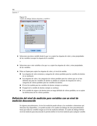 118
Capítulo 7
Figura 7-5
Cuadro de diálogo Aplicar etiquetas y medida a
E Seleccione una única variable desde la que va a copiar las etiquetas de valor y otras propiedades
de las variables (excepto la etiqueta de la variable).
o
E Seleccione una o más variables a las que va a copiar las etiquetas de valor y otras propiedades
de las variables.
E Pulse en Copiar para copiar las etiquetas de valor y el nivel de medida.
 Las etiquetas de valor existentes y categorías de valores perdidos para las variables de destino
no se sustituyen.
 Las etiquetas de valor y las categorías de valores perdidos para los valores que no se han
definido aún para las variables de destino se añaden al conjunto de etiquetas de valor y
categorías de valores perdidos para las variables de destino.
 El nivel de medida para las variables de destino siempre se sustituye.
 El papel de la variable de destino siempre se sustituye.
 Si la variable de origen o de destino tiene un rango definido de valores perdidos, no se copian
las definiciones de los valores perdidos.
Definición del nivel de medición para variables con un nivel de
medición desconocido
En algunos procedimientos, el nivel de medición puede afectar a los resultados o determinar qué
funciones hay disponibles, y no podrá acceder a los cuadros de diálogo de estos procedimientos
hasta que todas las variables tengan un nivel de medición definido. El cuadro de diálogo Definir
nivel de medición para desconocido le permite definir el nivel de medición para cualquier variable
 