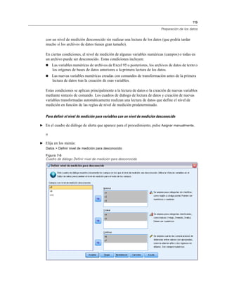 119
Preparación de los datos
con un nivel de medición desconocido sin realizar una lectura de los datos (que podría tardar
mucho si los archivos de datos tienen gran tamaño).
En ciertas condiciones, el nivel de medición de algunas variables numéricas (campos) o todas en
un archivo puede ser desconocido. Estas condiciones incluyen:
 Las variables numéricas de archivos de Excel 95 o posteriores, los archivos de datos de texto o
los orígenes de bases de datos anteriores a la primera lectura de los datos.
 Las nuevas variables numéricas creadas con comandos de transformación antes de la primera
lectura de datos tras la creación de esas variables.
Estas condiciones se aplican principalmente a la lectura de datos o la creación de nuevas variables
mediante sintaxis de comando. Los cuadros de diálogo de lectura de datos y creación de nuevas
variables transformadas automáticamente realizan una lectura de datos que define el nivel de
medición en función de las reglas de nivel de medición predeterminado.
Para definir el nivel de medición para variables con un nivel de medición desconocido
E En el cuadro de diálogo de alerta que aparece para el procedimiento, pulse Asignar manualmente.
o
E Elija en los menús:
Datos > Definir nivel de medición para desconocido
Figura 7-6
Cuadro de diálogo Definir nivel de medición para desconocido
 