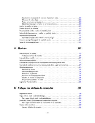 Ocultación o visualización de una nota al pie en una tabla . . . . . . . . . . . . . . . . . . . . . . . . . . 268
Marcador de notas al pie. . . . . . . . . . . . . . . . . . . . . . . . . . . . . . . . . . . . . . . . . . . . . . . . . . . 268
Nueva numeración de notas al pie. . . . . . . . . . . . . . . . . . . . . . . . . . . . . . . . . . . . . . . . . . . . 269
Edición de notas al pie en tablas de versiones anteriores. . . . . . . . . . . . . . . . . . . . . . . . . . . 269
Anchos de casillas de datos . . . . . . . . . . . . . . . . . . . . . . . . . . . . . . . . . . . . . . . . . . . . . . . . . . . . 270
Cambio de ancho de columna. . . . . . . . . . . . . . . . . . . . . . . . . . . . . . . . . . . . . . . . . . . . . . . . . . . 271
Visualización de bordes ocultos en una tabla pivote . . . . . . . . . . . . . . . . . . . . . . . . . . . . . . . . . . 271
Selección de filas, columnas y casillas en una tabla pivote. . . . . . . . . . . . . . . . . . . . . . . . . . . . . 271
Impresión de tablas pivote . . . . . . . . . . . . . . . . . . . . . . . . . . . . . . . . . . . . . . . . . . . . . . . . . . . . . 272
Control de saltos de tabla en tablas anchas y largas . . . . . . . . . . . . . . . . . . . . . . . . . . . . . . 273
Creación de un gráfico a partir de una tabla pivote . . . . . . . . . . . . . . . . . . . . . . . . . . . . . . . . . . . 274
Tablas de versiones anteriores . . . . . . . . . . . . . . . . . . . . . . . . . . . . . . . . . . . . . . . . . . . . . . . . . . 274
12 Modelos 275
Interacción con un modelo . . . . . . . . . . . . . . . . . . . . . . . . . . . . . . . . . . . . . . . . . . . . . . . . . . . . . 275
Trabajo con el Visor de modelos . . . . . . . . . . . . . . . . . . . . . . . . . . . . . . . . . . . . . . . . . . . . . 275
Impresión de un modelo . . . . . . . . . . . . . . . . . . . . . . . . . . . . . . . . . . . . . . . . . . . . . . . . . . . . . . . 277
Exportación de un modelo . . . . . . . . . . . . . . . . . . . . . . . . . . . . . . . . . . . . . . . . . . . . . . . . . . . . . 277
Guardado de campos usados en el modelo en un nuevo conjunto de datos. . . . . . . . . . . . . . . . . 277
Guardado de predictores en un nuevo conjunto de datos según la importancia. . . . . . . . . . . . . . 278
Modelos de conjuntos . . . . . . . . . . . . . . . . . . . . . . . . . . . . . . . . . . . . . . . . . . . . . . . . . . . . . . . . 279
Resumen del modelo . . . . . . . . . . . . . . . . . . . . . . . . . . . . . . . . . . . . . . . . . . . . . . . . . . . . . . 281
Importancia del predictor . . . . . . . . . . . . . . . . . . . . . . . . . . . . . . . . . . . . . . . . . . . . . . . . . . 282
Frecuencia de predictor . . . . . . . . . . . . . . . . . . . . . . . . . . . . . . . . . . . . . . . . . . . . . . . . . . . 283
Precisión de modelo de componente . . . . . . . . . . . . . . . . . . . . . . . . . . . . . . . . . . . . . . . . . 284
Detalles de modelo de componente . . . . . . . . . . . . . . . . . . . . . . . . . . . . . . . . . . . . . . . . . . 286
Preparación automática de datos . . . . . . . . . . . . . . . . . . . . . . . . . . . . . . . . . . . . . . . . . . . . 287
Segmentar Visor de modelos . . . . . . . . . . . . . . . . . . . . . . . . . . . . . . . . . . . . . . . . . . . . . . . . . . . 287
13 Trabajar con sintaxis de comandos 289
Reglas de la sintaxis . . . . . . . . . . . . . . . . . . . . . . . . . . . . . . . . . . . . . . . . . . . . . . . . . . . . . . . . . . 289
Pegar sintaxis desde cuadros de diálogo . . . . . . . . . . . . . . . . . . . . . . . . . . . . . . . . . . . . . . . . . . 291
Para pegar sintaxis desde cuadros de diálogo . . . . . . . . . . . . . . . . . . . . . . . . . . . . . . . . . . . 291
Copia de la sintaxis desde las anotaciones de los resultados . . . . . . . . . . . . . . . . . . . . . . . . . . . 292
Para copiar la sintaxis desde las anotaciones de los resultados. . . . . . . . . . . . . . . . . . . . . . 292
Uso del editor de sintaxis . . . . . . . . . . . . . . . . . . . . . . . . . . . . . . . . . . . . . . . . . . . . . . . . . . . . . . 293
Ventana del editor de sintaxis . . . . . . . . . . . . . . . . . . . . . . . . . . . . . . . . . . . . . . . . . . . . . . . 294
xiv
 