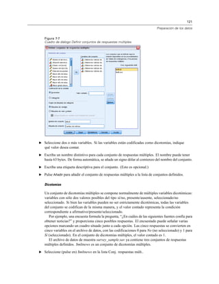 121
Preparación de los datos
Figura 7-7
Cuadro de diálogo Definir conjuntos de respuestas múltiples
E Seleccione dos o más variables. Si las variables están codificadas como dicotomías, indique
qué valor desea contar.
E Escriba un nombre distintivo para cada conjunto de respuestas múltiples. El nombre puede tener
hasta 63 bytes. De forma automática, se añade un signo dólar al comienzo del nombre del conjunto.
E Escriba una etiqueta descriptiva para el conjunto. (Esto es opcional.)
E Pulse Añadir para añadir el conjunto de respuestas múltiples a la lista de conjuntos definidos.
Dicotomías
Un conjunto de dicotomías múltiples se compone normalmente de múltiples variables dicotómicas:
variables con sólo dos valores posibles del tipo sí/no, presente/ausente, seleccionado/no
seleccionado. Si bien las variables pueden no ser estrictamente dicotómicas, todas las variables
del conjunto se codifican de la misma manera, y el valor contado representa la condición
correspondiente a afirmativo/presente/seleccionado.
Por ejemplo, una encuesta formula la pregunta, “¿En cuáles de las siguientes fuentes confía para
obtener noticias?” y proporciona cinco posibles respuestas. El encuestado puede señalar varias
opciones marcando un cuadro situado junto a cada opción. Las cinco respuestas se convierten en
cinco variables en el archivo de datos, con las codificaciones 0 para No (no seleccionado) y 1 para
Sí (seleccionado). En el conjunto de dicotomías múltiples, el valor contado es 1.
El archivo de datos de muestra survey_sample.sav ya contiene tres conjuntos de respuestas
múltiples definidos. $mltnews es un conjunto de dicotomías múltiples.
E Seleccione (pulse en) $mltnews en la lista Conj. respuestas múlt..
 