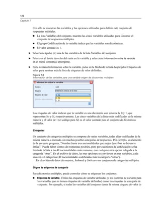 122
Capítulo 7
Con ello se muestran las variables y las opciones utilizadas para definir este conjunto de
respuestas múltiples.
 La lista Variables del conjunto, muestra las cinco variables utilizadas para construir el
conjunto de respuestas múltiples.
 El grupo Codificación de la variable indica que las variables son dicotómicas.
 El valor contado es 1.
E Seleccione (pulse en) una de las variables de la lista Variables del conjunto.
E Pulse con el botón derecho del ratón en la variable y seleccione Información sobre la variable
en el menú contextual emergente.
E En la ventana Información sobre la variable, pulse en la flecha de la lista desplegable Etiquetas de
valor para mostrar toda la lista de etiquetas de valor definidas.
Figura 7-8
Información de las variables para una variable origen de dicotomías múltiples
Las etiquetas de valor indican que la variable es una dicotomía con valores de 0 y 1, que
representan No y Sí, respectivamente. Las cinco variables de la lista están codificadas de la misma
manera y el valor de 1 (el código para Sí) es el valor contado para el conjunto de dicotomías
múltiples.
Categorías
Un conjunto de categorías múltiples se compone de varias variables, todas ellas codificadas de la
misma manera, a menudo con muchas posibles categorías de respuestas. Por ejemplo, un elemento
de la encuesta pregunta, “Nombre hasta tres nacionalidades que mejor describan su herencia
étnica”. Puede haber cientos de respuestas posibles, pero por cuestiones de codificación se ha
limitado la lista a las 40 nacionalidades más comunes, con cualquier otra opción relegada a la
categoría “otras”. En el archivo de datos, las tres opciones se convierten en tres variables, cada
una con 41 categorías (40 nacionalidades codificadas más la categoría “otras”).
En el archivo de datos de muestra, $ethmult y $mltcars son conjuntos de categorías múltiples.
Origen de etiquetas de categoría
Para dicotomías múltiples, puede controlar cómo se etiquetan los conjuntos.
 Etiquetas de variable. Utiliza las etiquetas de variable definidas (o los nombres de variable para
las variables que no tienen etiquetas de variable definidas) como las etiquetas de categoría de
conjunto. Por ejemplo, si todas las variables del conjunto tienen la misma etiqueta de valor (o
 