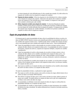 123
Preparación de los datos
no tienen etiquetas de valor definidas) para el valor contado (por ejemplo, Sí), debe utilizar las
etiquetas de variable como las etiquetas de categoría de conjunto.
 Etiquetas de valores contados. Utiliza las etiquetas de valor definidas de los valores contados
como etiquetas de categoría de conjunto. Seleccione esta opción sólo si todas las variables
tienen una etiqueta de valor definida para el valor contado y la etiqueta de valor para el
valor contado es distinta para cada variable.
 Utilizar etiqueta de variable como etiqueta de conjunto. Si selecciona Etiquetas de valores
contados, también puede utilizar la etiqueta de variable para la primera variable del conjunto
con una etiqueta de variable definida como la etiqueta de conjunto. Si ninguna de las variables
del conjunto tiene etiquetas de variable definidas, el nombre de la primera variable del
conjunto se utiliza como la etiqueta de conjunto.
Copia de propiedades de datos
El Asistente para la copia de propiedades de datos ofrece la posibilidad de utilizar un archivo de
datos de IBM® SPSS® Statistics externo como plantilla para definir las propiedades del archivo y
las variables del conjunto de datos activo. También puede utilizar variables del conjunto de datos
activo como plantillas para otras variables del conjunto de datos activo. Tiene la posibilidad de:
 Copiar las propiedades de archivo seleccionadas de un archivo de datos externo o de un
conjunto de datos abierto en el conjunto de datos activo. Las propiedades de archivo incluyen
documentos, etiquetas de archivos, conjuntos de respuestas múltiples, conjuntos de variables
y ponderación.
 Copiar las propiedades de archivo seleccionadas de un archivo de datos externo o de un
conjunto de datos abierto en las variables coincidentes del conjunto de datos activo. Las
propiedades de variable incluyen etiquetas de valor, valores perdidos, nivel de medida,
etiquetas de variable, formatos de impresión y escritura, alineación y ancho de columna (en
el Editor de datos).
 Copiar las propiedades de variable seleccionadas de una variable, ya sea del archivo de datos
externo, de un conjunto de datos abierto o del conjunto de datos activo, en diversas variables
del conjunto de datos activo.
 Crear nuevas variables en el conjunto de datos activo basándose en las variables seleccionadas
del archivo de datos externo o un conjunto de datos abierto.
Al copiar las propiedades de datos, se aplicarán las reglas siguientes:
 Para copiar un archivo de datos externo como archivo de datos de origen, deberá tratarse de un
archivo de datos con formato SPSS Statistics.
 Para utilizar el conjunto de datos activo como archivo de datos de origen, deberá contener al
menos una variable. No podrá utilizar un conjunto de datos activo que esté completamente
en blanco como archivo de datos de origen.
 Las propiedades no definidas (vacías) del conjunto de datos de origen no sobrescriben las
propiedades definidas en el conjunto de datos activo.
 Las propiedades de variable se copian desde la variable de origen únicamente a las variables
de destino de un tipo coincidente: de cadena (alfanuméricas) o numérico (incluidas numéricas,
fecha y moneda).
 