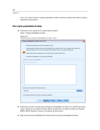 124
Capítulo 7
Nota: En el menú Archivo, Copiar propiedades de datos sustituirá a Aplicar diccionario de datos,
disponible anteriormente.
Para copiar propiedades de datos
E Seleccione en los menús de la ventana Editor de datos:
Datos > Copiar propiedades de datos...
Figura 7-9
Asistente para la copia de propiedades de datos: Paso 1
E Seleccione el archivo de datos que contenga las propiedades de archivo y/o variable que desee
copiar. Puede ser un conjunto de datos abierto actualmente, un archivo de datos con formato
IBM® SPSS® Statistics externo o el conjunto de datos activo.
E Siga las instrucciones detalladas del Asistente para la copia de propiedades de datos.
 