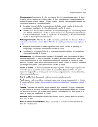 127
Preparación de los datos
Etiquetas de valor. Las etiquetas de valor son etiquetas descriptivas asociadas a valores de datos.
Se suelen utilizar cuando se seleccionan valores de datos numéricos para representar categorías
no numéricas (por ejemplo, códigos 1 y 2 para Hombre y Mujer). Puede reemplazar o fundir las
etiquetas de valor en las variables de destino.
 Reemplazar elimina todas las etiquetas de valor definidas para la variable de destino y las
reemplaza por las etiquetas de valor definidas en la variable de origen.
 Fundir funde las etiquetas de valor definidas en la variable de origen con cualquier etiqueta de
valor definida existente en la variable de destino. Si existe una etiqueta de valor definida con
el mismo valor tanto en la variable de origen como en la de destino, la etiqueta de valor de la
variable de destino permanecerá inalterada.
Atributos personalizados. Atributos de variable personalizados definidos por el usuario. Si desea
obtener más información, consulte el tema Atributos de variable personalizados en el capítulo 5 el
p. 91.
 Reemplazar elimina todos los atributos personalizados para la variable de destino y los
reemplaza por los atributos definidos en la variable de origen.
 Fundir funde los atributos definidos de la variable de origen con cualquier atributo definido
existente en la variable de destino.
Valores perdidos. Los valores perdidos son valores identificados como representantes de datos
perdidos (por ejemplo, 98 para No se conoce y 99 para No procede). Por lo general, estos valores
tienen también etiquetas de valor definidas que describen el significado de códigos de valores
perdidos. Todos los valores perdidos existentes definidos para la variable de destino se eliminarán
y se reemplazarán por los valores perdidos de la variable de origen.
Etiqueta de variable. Las etiquetas de variable descriptivas pueden contener espacios y caracteres
reservados que no se permiten en los nombres de las variables. Si desea utilizar esta opción
para copiar propiedades de variable desde una variable de origen en varias variables de destino,
reflexione antes de hacerlo.
Nivel de medida. El nivel de medida puede ser nominal, ordinal o de escala.
Papel. Algunos cuadros de diálogo permiten preseleccionar variables para su análisis en función
de papeles definidos. Si desea obtener más información, consulte el tema Papeles en el capítulo 5
el p. 88.
Formatos. Controla el tipo numérico (como numérico, fecha o moneda), el ancho (número total
de caracteres que se muestran, incluidos los caracteres iniciales y finales y el indicador decimal)
y el número de decimales que se van a mostrar para las variables numéricas. Esta opción no se
tendrá en cuenta para las variables de cadena.
Alineación. Afecta únicamente a la alineación (izquierda, derecha, central) del Editor de datos
de la Vista de datos.
Ancho de columna del Editor de datos. Afecta únicamente al ancho de columna de la Vista de
datos del Editor de datos.
 