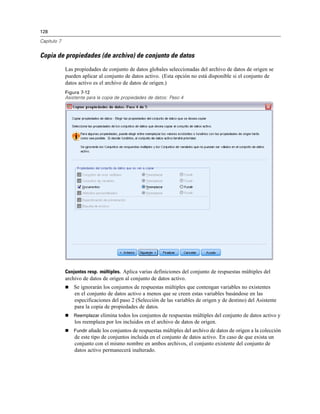 128
Capítulo 7
Copia de propiedades (de archivo) de conjunto de datos
Las propiedades de conjunto de datos globales seleccionadas del archivo de datos de origen se
pueden aplicar al conjunto de datos activo. (Esta opción no está disponible si el conjunto de
datos activo es el archivo de datos de origen.)
Figura 7-12
Asistente para la copia de propiedades de datos: Paso 4
Conjuntos resp. múltiples. Aplica varias definiciones del conjunto de respuestas múltiples del
archivo de datos de origen al conjunto de datos activo.
 Se ignorarán los conjuntos de respuestas múltiples que contengan variables no existentes
en el conjunto de datos activo a menos que se creen estas variables basándose en las
especificaciones del paso 2 (Selección de las variables de origen y de destino) del Asistente
para la copia de propiedades de datos.
 Reemplazar elimina todos los conjuntos de respuestas múltiples del conjunto de datos activo y
los reemplaza por los incluidos en el archivo de datos de origen.
 Fundir añade los conjuntos de respuestas múltiples del archivo de datos de origen a la colección
de este tipo de conjuntos incluida en el conjunto de datos activo. En caso de que exista un
conjunto con el mismo nombre en ambos archivos, el conjunto existente del conjunto de
datos activo permanecerá inalterado.
 