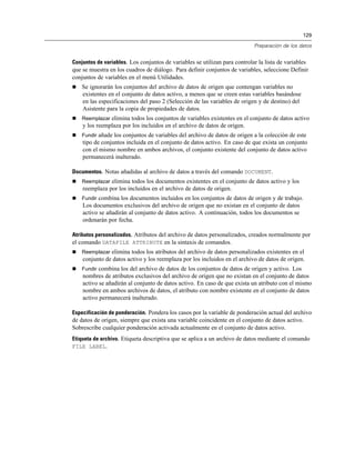 129
Preparación de los datos
Conjuntos de variables. Los conjuntos de variables se utilizan para controlar la lista de variables
que se muestra en los cuadros de diálogo. Para definir conjuntos de variables, seleccione Definir
conjuntos de variables en el menú Utilidades.
 Se ignorarán los conjuntos del archivo de datos de origen que contengan variables no
existentes en el conjunto de datos activo, a menos que se creen estas variables basándose
en las especificaciones del paso 2 (Selección de las variables de origen y de destino) del
Asistente para la copia de propiedades de datos.
 Reemplazar elimina todos los conjuntos de variables existentes en el conjunto de datos activo
y los reemplaza por los incluidos en el archivo de datos de origen.
 Fundir añade los conjuntos de variables del archivo de datos de origen a la colección de este
tipo de conjuntos incluida en el conjunto de datos activo. En caso de que exista un conjunto
con el mismo nombre en ambos archivos, el conjunto existente del conjunto de datos activo
permanecerá inalterado.
Documentos. Notas añadidas al archivo de datos a través del comando DOCUMENT.
 Reemplazar elimina todos los documentos existentes en el conjunto de datos activo y los
reemplaza por los incluidos en el archivo de datos de origen.
 Fundir combina los documentos incluidos en los conjuntos de datos de origen y de trabajo.
Los documentos exclusivos del archivo de origen que no existan en el conjunto de datos
activo se añadirán al conjunto de datos activo. A continuación, todos los documentos se
ordenarán por fecha.
Atributos personalizados. Atributos del archivo de datos personalizados, creados normalmente por
el comando DATAFILE ATTRIBUTE en la sintaxis de comandos.
 Reemplazar elimina todos los atributos del archivo de datos personalizados existentes en el
conjunto de datos activo y los reemplaza por los incluidos en el archivo de datos de origen.
 Fundir combina los del archivo de datos de los conjuntos de datos de origen y activo. Los
nombres de atributos exclusivos del archivo de origen que no existan en el conjunto de datos
activo se añadirán al conjunto de datos activo. En caso de que exista un atributo con el mismo
nombre en ambos archivos de datos, el atributo con nombre existente en el conjunto de datos
activo permanecerá inalterado.
Especificación de ponderación. Pondera los casos por la variable de ponderación actual del archivo
de datos de origen, siempre que exista una variable coincidente en el conjunto de datos activo.
Sobrescribe cualquier ponderación activada actualmente en el conjunto de datos activo.
Etiqueta de archivo. Etiqueta descriptiva que se aplica a un archivo de datos mediante el comando
FILE LABEL.
 