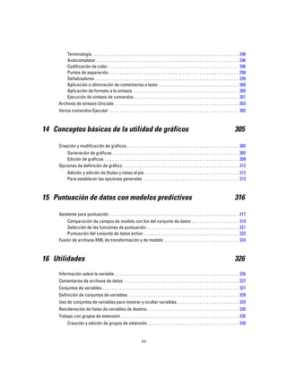 Terminología . . . . . . . . . . . . . . . . . . . . . . . . . . . . . . . . . . . . . . . . . . . . . . . . . . . . . . . . . . . . 296
Autocompletar. . . . . . . . . . . . . . . . . . . . . . . . . . . . . . . . . . . . . . . . . . . . . . . . . . . . . . . . . . . 296
Codificación de color. . . . . . . . . . . . . . . . . . . . . . . . . . . . . . . . . . . . . . . . . . . . . . . . . . . . . . 296
Puntos de separación . . . . . . . . . . . . . . . . . . . . . . . . . . . . . . . . . . . . . . . . . . . . . . . . . . . . . 298
Señalizadores . . . . . . . . . . . . . . . . . . . . . . . . . . . . . . . . . . . . . . . . . . . . . . . . . . . . . . . . . . . 299
Aplicación o eliminación de comentarios a texto . . . . . . . . . . . . . . . . . . . . . . . . . . . . . . . . . 300
Aplicación de formato a la sintaxis . . . . . . . . . . . . . . . . . . . . . . . . . . . . . . . . . . . . . . . . . . . 300
Ejecución de sintaxis de comandos . . . . . . . . . . . . . . . . . . . . . . . . . . . . . . . . . . . . . . . . . . . 301
Archivos de sintaxis Unicode . . . . . . . . . . . . . . . . . . . . . . . . . . . . . . . . . . . . . . . . . . . . . . . . . . . 303
Varios comandos Ejecutar . . . . . . . . . . . . . . . . . . . . . . . . . . . . . . . . . . . . . . . . . . . . . . . . . . . . . 303
14 Conceptos básicos de la utilidad de gráficos 305
Creación y modificación de gráficos. . . . . . . . . . . . . . . . . . . . . . . . . . . . . . . . . . . . . . . . . . . . . . 305
Generación de gráficos . . . . . . . . . . . . . . . . . . . . . . . . . . . . . . . . . . . . . . . . . . . . . . . . . . . . 305
Edición de gráficos . . . . . . . . . . . . . . . . . . . . . . . . . . . . . . . . . . . . . . . . . . . . . . . . . . . . . . . 309
Opciones de definición de gráfico. . . . . . . . . . . . . . . . . . . . . . . . . . . . . . . . . . . . . . . . . . . . . . . . 312
Adición y edición de títulos y notas al pie. . . . . . . . . . . . . . . . . . . . . . . . . . . . . . . . . . . . . . . 312
Para establecer las opciones generales . . . . . . . . . . . . . . . . . . . . . . . . . . . . . . . . . . . . . . . 313
15 Puntuación de datos con modelos predictivos 316
Asistente para puntuación . . . . . . . . . . . . . . . . . . . . . . . . . . . . . . . . . . . . . . . . . . . . . . . . . . . . . 317
Comparación de campos de modelo con los del conjunto de datos . . . . . . . . . . . . . . . . . . . 319
Selección de las funciones de puntuación . . . . . . . . . . . . . . . . . . . . . . . . . . . . . . . . . . . . . . 321
Puntuación del conjunto de datos activo . . . . . . . . . . . . . . . . . . . . . . . . . . . . . . . . . . . . . . . 323
Fusión de archivos XML de transformación y de modelo. . . . . . . . . . . . . . . . . . . . . . . . . . . . . . . 324
16 Utilidades 326
Información sobre la variable . . . . . . . . . . . . . . . . . . . . . . . . . . . . . . . . . . . . . . . . . . . . . . . . . . . 326
Comentarios de archivos de datos . . . . . . . . . . . . . . . . . . . . . . . . . . . . . . . . . . . . . . . . . . . . . . . 327
Conjuntos de variables . . . . . . . . . . . . . . . . . . . . . . . . . . . . . . . . . . . . . . . . . . . . . . . . . . . . . . . . 327
Definición de conjuntos de variables . . . . . . . . . . . . . . . . . . . . . . . . . . . . . . . . . . . . . . . . . . . . . 328
Uso de conjuntos de variables para mostrar y ocultar variables . . . . . . . . . . . . . . . . . . . . . . . . . 329
Reordenación de listas de variables de destino. . . . . . . . . . . . . . . . . . . . . . . . . . . . . . . . . . . . . . 330
Trabajo con grupos de extensión . . . . . . . . . . . . . . . . . . . . . . . . . . . . . . . . . . . . . . . . . . . . . . . . 330
Creación y edición de grupos de extensión . . . . . . . . . . . . . . . . . . . . . . . . . . . . . . . . . . . . . 330
xv
 