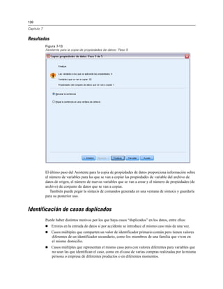 130
Capítulo 7
Resultados
Figura 7-13
Asistente para la copia de propiedades de datos: Paso 5
El último paso del Asistente para la copia de propiedades de datos proporciona información sobre
el número de variables para las que se van a copiar las propiedades de variable del archivo de
datos de origen, el número de nuevas variables que se van a crear y el número de propiedades (de
archivo) de conjunto de datos que se van a copiar.
También puede pegar la sintaxis de comandos generada en una ventana de sintaxis y guardarla
para su posterior uso.
Identificación de casos duplicados
Puede haber distintos motivos por los que haya casos “duplicados” en los datos, entre ellos:
 Errores en la entrada de datos si por accidente se introduce el mismo caso más de una vez.
 Casos múltiples que comparten un valor de identificador primario común pero tienen valores
diferentes de un identificador secundario, como los miembros de una familia que viven en
el mismo domicilio.
 Casos múltiples que representan el mismo caso pero con valores diferentes para variables que
no sean las que identifican el caso, como en el caso de varias compras realizadas por la misma
persona o empresa de diferentes productos o en diferentes momentos.
 