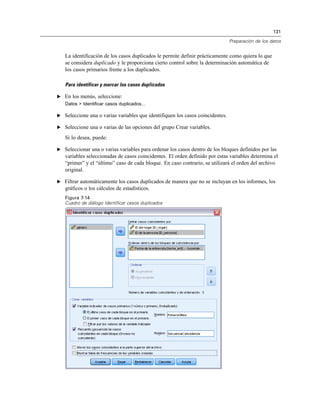 131
Preparación de los datos
La identificación de los casos duplicados le permite definir prácticamente como quiera lo que
se considera duplicado y le proporciona cierto control sobre la determinación automática de
los casos primarios frente a los duplicados.
Para identificar y marcar los casos duplicados
E En los menús, seleccione:
Datos > Identificar casos duplicados...
E Seleccione una o varias variables que identifiquen los casos coincidentes.
E Seleccione una o varias de las opciones del grupo Crear variables.
Si lo desea, puede:
E Seleccionar una o varias variables para ordenar los casos dentro de los bloques definidos por las
variables seleccionadas de casos coincidentes. El orden definido por estas variables determina el
“primer” y el “último” caso de cada bloque. En caso contrario, se utilizará el orden del archivo
original.
E Filtrar automáticamente los casos duplicados de manera que no se incluyan en los informes, los
gráficos o los cálculos de estadísticos.
Figura 7-14
Cuadro de diálogo Identificar casos duplicados
 