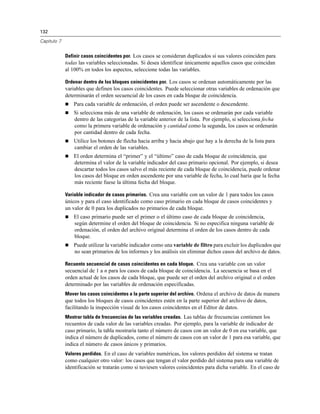132
Capítulo 7
Definir casos coincidentes por. Los casos se consideran duplicados si sus valores coinciden para
todas las variables seleccionadas. Si desea identificar únicamente aquellos casos que coincidan
al 100% en todos los aspectos, seleccione todas las variables.
Ordenar dentro de los bloques coincidentes por. Los casos se ordenan automáticamente por las
variables que definen los casos coincidentes. Puede seleccionar otras variables de ordenación que
determinarán el orden secuencial de los casos en cada bloque de coincidencia.
 Para cada variable de ordenación, el orden puede ser ascendente o descendente.
 Si selecciona más de una variable de ordenación, los casos se ordenarán por cada variable
dentro de las categorías de la variable anterior de la lista. Por ejemplo, si selecciona fecha
como la primera variable de ordenación y cantidad como la segunda, los casos se ordenarán
por cantidad dentro de cada fecha.
 Utilice los botones de flecha hacia arriba y hacia abajo que hay a la derecha de la lista para
cambiar el orden de las variables.
 El orden determina el “primer” y el “último” caso de cada bloque de coincidencia, que
determina el valor de la variable indicador del caso primario opcional. Por ejemplo, si desea
descartar todos los casos salvo el más reciente de cada bloque de coincidencia, puede ordenar
los casos del bloque en orden ascendente por una variable de fecha, lo cual haría que la fecha
más reciente fuese la última fecha del bloque.
Variable indicador de casos primarios. Crea una variable con un valor de 1 para todos los casos
únicos y para el caso identificado como caso primario en cada bloque de casos coincidentes y
un valor de 0 para los duplicados no primarios de cada bloque.
 El caso primario puede ser el primer o el último caso de cada bloque de coincidencia,
según determine el orden del bloque de coincidencia. Si no especifica ninguna variable de
ordenación, el orden del archivo original determina el orden de los casos dentro de cada
bloque.
 Puede utilizar la variable indicador como una variable de filtro para excluir los duplicados que
no sean primarios de los informes y los análisis sin eliminar dichos casos del archivo de datos.
Recuento secuencial de casos coincidentes en cada bloque. Crea una variable con un valor
secuencial de 1 a n para los casos de cada bloque de coincidencia. La secuencia se basa en el
orden actual de los casos de cada bloque, que puede ser el orden del archivo original o el orden
determinado por las variables de ordenación especificadas.
Mover los casos coincidentes a la parte superior del archivo. Ordena el archivo de datos de manera
que todos los bloques de casos coincidentes estén en la parte superior del archivo de datos,
facilitando la inspección visual de los casos coincidentes en el Editor de datos.
Mostrar tabla de frecuencias de las variables creadas. Las tablas de frecuencias contienen los
recuentos de cada valor de las variables creadas. Por ejemplo, para la variable de indicador de
caso primario, la tabla mostraría tanto el número de casos con un valor de 0 en esa variable, que
indica el número de duplicados, como el número de casos con un valor de 1 para esa variable, que
indica el número de casos únicos y primarios.
Valores perdidos. En el caso de variables numéricas, los valores perdidos del sistema se tratan
como cualquier otro valor: los casos que tengan el valor perdido del sistema para una variable de
identificación se tratarán como si tuviesen valores coincidentes para dicha variable. En el caso de
 
