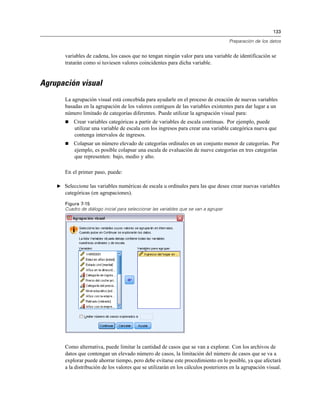 133
Preparación de los datos
variables de cadena, los casos que no tengan ningún valor para una variable de identificación se
tratarán como si tuviesen valores coincidentes para dicha variable.
Agrupación visual
La agrupación visual está concebida para ayudarle en el proceso de creación de nuevas variables
basadas en la agrupación de los valores contiguos de las variables existentes para dar lugar a un
número limitado de categorías diferentes. Puede utilizar la agrupación visual para:
 Crear variables categóricas a partir de variables de escala continuas. Por ejemplo, puede
utilizar una variable de escala con los ingresos para crear una variable categórica nueva que
contenga intervalos de ingresos.
 Colapsar un número elevado de categorías ordinales en un conjunto menor de categorías. Por
ejemplo, es posible colapsar una escala de evaluación de nueve categorías en tres categorías
que representen: bajo, medio y alto.
En el primer paso, puede:
E Seleccione las variables numéricas de escala u ordinales para las que desee crear nuevas variables
categóricas (en agrupaciones).
Figura 7-15
Cuadro de diálogo inicial para seleccionar las variables que se van a agrupar
Como alternativa, puede limitar la cantidad de casos que se van a explorar. Con los archivos de
datos que contengan un elevado número de casos, la limitación del número de casos que se va a
explorar puede ahorrar tiempo, pero debe evitarse este procedimiento en lo posible, ya que afectará
a la distribución de los valores que se utilizarán en los cálculos posteriores en la agrupación visual.
 