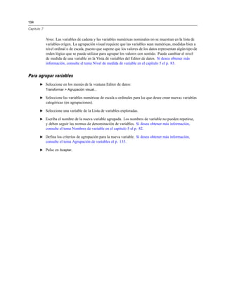 134
Capítulo 7
Nota: Las variables de cadena y las variables numéricas nominales no se muestran en la lista de
variables origen. La agrupación visual requiere que las variables sean numéricas, medidas bien a
nivel ordinal o de escala, puesto que supone que los valores de los datos representan algún tipo de
orden lógico que se puede utilizar para agrupar los valores con sentido. Puede cambiar el nivel
de medida de una variable en la Vista de variables del Editor de datos. Si desea obtener más
información, consulte el tema Nivel de medida de variable en el capítulo 5 el p. 83.
Para agrupar variables
E Seleccione en los menús de la ventana Editor de datos:
Transformar > Agrupación visual...
E Seleccione las variables numéricas de escala u ordinales para las que desee crear nuevas variables
categóricas (en agrupaciones).
E Seleccione una variable de la Lista de variables exploradas.
E Escriba el nombre de la nueva variable agrupada. Los nombres de variable no pueden repetirse,
y deben seguir las normas de denominación de variables. Si desea obtener más información,
consulte el tema Nombres de variable en el capítulo 5 el p. 82.
E Defina los criterios de agrupación para la nueva variable. Si desea obtener más información,
consulte el tema Agrupación de variables el p. 135.
E Pulse en Aceptar.
 