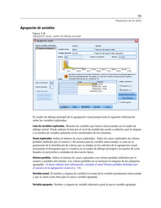135
Preparación de los datos
Agrupación de variables
Figura 7-16
Agrupación visual, cuadro de diálogo principal
El cuadro de diálogo principal de la agrupación visual proporciona la siguiente información
sobre las variables exploradas:
Lista de variables exploradas. Muestra las variables que fueron seleccionadas en el cuadro de
diálogo inicial. Puede ordenar la lista por el nivel de medida (de escala u ordinal) o por la etiqueta
o el nombre de variable, pulsando en los encabezados de las columnas.
Casos explorados. Indica el número de casos explorados. Todos los casos explorados sin valores
perdidos definidos por el usuario o del sistema para la variable seleccionada, se usan en la
generación de la distribución de valores que se emplea en los cálculos de la agrupación visual,
incluyendo el histograma que se visualiza en el cuadro de diálogo principal y los puntos de corte
basados en percentiles o unidades de desviación típica.
Valores perdidos. Indica el número de casos explorados con valores perdidos definidos por el
usuario y perdidos del sistema. Los valores perdidos no se incluyen en ninguno de las categorías
agrupadas. Si desea obtener más información, consulte el tema Valores perdidos definidos por
el usuario en la agrupación visual el p. 141.
Variable actual. El nombre y etiqueta de variable (si existe) de la variable actualmente seleccionada
y que se usará como base para la nueva variable agrupada.
Variable agrupada. Nombre y etiqueta de variable alternativa para la nueva variable agrupada.
 