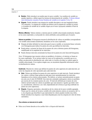 136
Capítulo 7
 Nombre. Debe introducir un nombre para la nueva variable. Los nombres de variable no
pueden repetirse, y deben seguir las normas de denominación de variables. Si desea obtener
más información, consulte el tema Nombres de variable en el capítulo 5 el p. 82.
 Etiqueta. Puede introducir una etiqueta de variable descriptiva con una longitud de hasta
255 caracteres. La etiqueta de variable por defecto será la etiqueta de variable (si existe)
o el nombre de variable de la variable origen con el texto (Agrupada) añadido al final de
la etiqueta.
Mínimo y Máximo. Valores mínimo y máximo para la variable seleccionada actualmente, basados
en los casos explorados y excluyendo los valores definidos como perdidos por el usuario.
Valores no perdidos. El histograma muestra la distribución de valores no perdidos correspondiente
a la variable seleccionada actualmente, basándose en los casos explorados.
 Después de haber definido los intervalos para la nueva variable, se mostrarán líneas verticales
en el histograma para indicar los puntos de corte que definen los intervalos.
 Puede pulsar y arrastrar las líneas de los puntos de corte a distintos puntos del histograma,
modificando así la amplitud de los intervalos.
 Puede eliminar intervalos arrastrando las líneas de los puntos de corte fuera del histograma.
Nota: El histograma (que muestra valores no perdidos), el mínimo y el máximo se basan en
los casos explorados. Si no incluye todos los casos en la exploración, es posible que no se
refleje con precisión la distribución real, sobre todo si el archivo de datos se ordenó según la
variable seleccionada. Si no explora ningún caso, no encontrará disponible información sobre
la distribución de valores.
Cuadrícula. Muestra los valores que definen los puntos de corte superiores de cada intervalo, así
como las etiquetas de valor opcionales para cada intervalo.
 Valor. Valores que definen los puntos de corte superiores en cada intervalo. Puede introducir
los valores o utilizar Crear puntos de corte para crear automáticamente los intervalos
basándose en los criterios seleccionados. Por defecto, se incluye automáticamente un punto
de corte con el valor SUPERIOR. Este intervalo contendrá cualesquiera valores no perdidos
por encima de los restantes puntos de corte. El intervalo definido por el punto de corte
inferior incluirá todos los valores no perdidos que sean menores o iguales que dicho valor
(o, sencillamente, inferiores a ese valor, dependiendo de la forma en que haya definido los
puntos de corte superiores).
 Etiqueta. Etiquetas opcionales y descriptivas de los valores de la nueva variable agrupada.
Puesto que los valores de la nueva variable sólo serán números enteros en secuencia, del 1 a
n, las etiquetas que describan lo que representan los valores pueden resultar muy útiles.
Puede introducir las etiquetas o usar Crear etiquetas para crear las etiquetas de valor de forma
automática.
Para eliminar un intervalo de la rejilla
E Pulse con el botón derecho en las casillas Valor o Etiqueta del intervalo.
 
