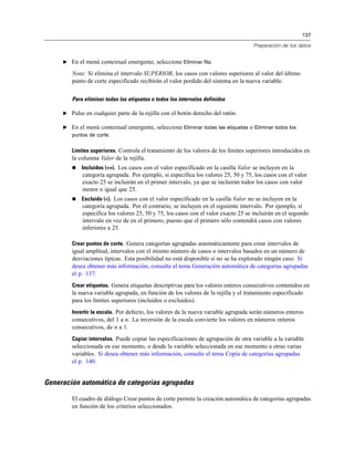 137
Preparación de los datos
E En el menú contextual emergente, seleccione Eliminar fila.
Nota: Si elimina el intervalo SUPERIOR, los casos con valores superiores al valor del último
punto de corte especificado recibirán el valor perdido del sistema en la nueva variable.
Para eliminar todas las etiquetas o todos los intervalos definidos
E Pulse en cualquier parte de la rejilla con el botón derecho del ratón.
E En el menú contextual emergente, seleccione Eliminar todas las etiquetas o Eliminar todos los
puntos de corte.
Límites superiores. Controla el tratamiento de los valores de los límites superiores introducidos en
la columna Valor de la rejilla.
 Incluidos (<=). Los casos con el valor especificado en la casilla Valor se incluyen en la
categoría agrupada. Por ejemplo, si especifica los valores 25, 50 y 75, los casos con el valor
exacto 25 se incluirán en el primer intervalo, ya que se incluirán todos los casos con valor
menor o igual que 25.
 Excluido (<). Los casos con el valor especificado en la casilla Valor no se incluyen en la
categoría agrupada. Por el contrario, se incluyen en el siguiente intervalo. Por ejemplo, si
especifica los valores 25, 50 y 75, los casos con el valor exacto 25 se incluirán en el segundo
intervalo en vez de en el primero, puesto que el primero sólo contendrá casos con valores
inferiores a 25.
Crear puntos de corte. Genera categorías agrupadas automáticamente para crear intervalos de
igual amplitud, intervalos con el mismo número de casos o intervalos basados en un número de
desviaciones típicas. Esta posibilidad no está disponible si no se ha explorado ningún caso. Si
desea obtener más información, consulte el tema Generación automática de categorías agrupadas
el p. 137.
Crear etiquetas. Genera etiquetas descriptivas para los valores enteros consecutivos contenidos en
la nueva variable agrupada, en función de los valores de la rejilla y el tratamiento especificado
para los límites superiores (incluidos o excluidos).
Invertir la escala. Por defecto, los valores de la nueva variable agrupada serán números enteros
consecutivos, del 1 a n. La inversión de la escala convierte los valores en números enteros
consecutivos, de n a 1.
Copiar intervalos. Puede copiar las especificaciones de agrupación de otra variable a la variable
seleccionada en ese momento, o desde la variable seleccionada en ese momento a otras varias
variables. Si desea obtener más información, consulte el tema Copia de categorías agrupadas
el p. 140.
Generación automática de categorías agrupadas
El cuadro de diálogo Crear puntos de corte permite la creación automática de categorías agrupadas
en función de los criterios seleccionados.
 