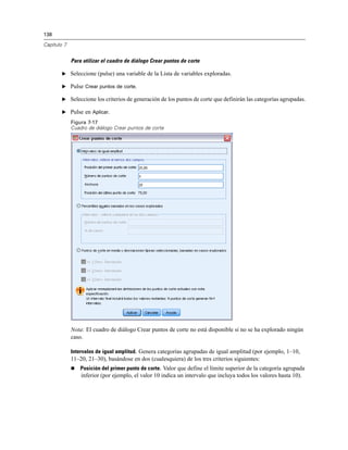 138
Capítulo 7
Para utilizar el cuadro de diálogo Crear puntos de corte
E Seleccione (pulse) una variable de la Lista de variables exploradas.
E Pulse Crear puntos de corte.
E Seleccione los criterios de generación de los puntos de corte que definirán las categorías agrupadas.
E Pulse en Aplicar.
Figura 7-17
Cuadro de diálogo Crear puntos de corte
Nota: El cuadro de diálogo Crear puntos de corte no está disponible si no se ha explorado ningún
caso.
Intervalos de igual amplitud. Genera categorías agrupadas de igual amplitud (por ejemplo, 1–10,
11–20, 21–30), basándose en dos (cualesquiera) de los tres criterios siguientes:
 Posición del primer punto de corte. Valor que define el límite superior de la categoría agrupada
inferior (por ejemplo, el valor 10 indica un intervalo que incluya todos los valores hasta 10).
 