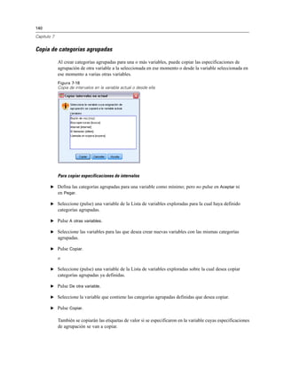 140
Capítulo 7
Copia de categorías agrupadas
Al crear categorías agrupadas para una o más variables, puede copiar las especificaciones de
agrupación de otra variable a la seleccionada en ese momento o desde la variable seleccionada en
ese momento a varias otras variables.
Figura 7-18
Copia de intervalos en la variable actual o desde ella
Para copiar especificaciones de intervalos
E Defina las categorías agrupadas para una variable como mínimo; pero no pulse en Aceptar ni
en Pegar.
E Seleccione (pulse) una variable de la Lista de variables exploradas para la cual haya definido
categorías agrupadas.
E Pulse A otras variables.
E Seleccione las variables para las que desea crear nuevas variables con las mismas categorías
agrupadas.
E Pulse Copiar.
o
E Seleccione (pulse) una variable de la Lista de variables exploradas sobre la cual desea copiar
categorías agrupadas ya definidas.
E Pulse De otra variable.
E Seleccione la variable que contiene las categorías agrupadas definidas que desea copiar.
E Pulse Copiar.
También se copiarán las etiquetas de valor si se especificaron en la variable cuyas especificaciones
de agrupación se van a copiar.
 