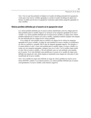 141
Preparación de los datos
Nota: Una vez que haya pulsado en Aceptar en el cuadro de diálogo principal de la agrupación
visual, para crear nuevas variables agrupadas (o cerrado el cuadro de diálogo de alguna otra
forma), no podrá usar de nuevo la agrupación visual para copiar dichas categorías agrupadas en
otras variables.
Valores perdidos definidos por el usuario en la agrupación visual
Los valores perdidos definidos por el usuario (valores identificados como los códigos para los
datos perdidos) para la variable origen no se incluyen en las categorías agrupadas de la nueva
variable. Los valores perdidos definidos por el usuario de las variables se copian como valores
perdidos definidos por el usuario en la nueva variable, copiándose también cualquier otra etiqueta
de valor definida para los códigos de los valores perdidos.
Si un código de valor perdido entra en conflicto con alguno de los valores de categorías
agrupadas de la nueva variable, el código de valor perdido de la nueva variable se recodificará a
un valor no conflictivo, sumando 100 al valor de categoría agrupada superior. Por ejemplo, si
el usuario define el valor 1 como valor perdido para la variable origen y la nueva variable va a
contar con seis categorías agrupadas, cualquier caso con el valor 1 en la variable origen tendrá
el valor 106 en la nueva variable, y 106 será definido como un valor definido como perdido
por el usuario. Si el valor definido como perdido por el usuario en la variable de origen tenía
definida una etiqueta de valor, dicha etiqueta se mantendrá como etiqueta de valor para el valor
recodificado de la nueva variable.
Nota: Si la variable de origen tiene definido un rango de valores perdidos de usuario con la
forma MENOR-n, donde n es un número positivo, los valores perdidos definidos por el usuario
correspondientes a la nueva variable, serán números negativos.
 