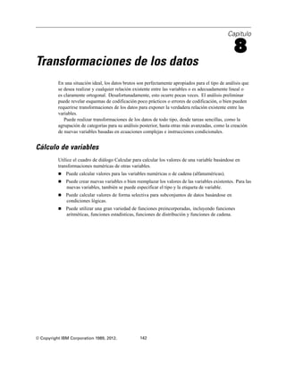 Capítulo
8
Transformaciones de los datos
En una situación ideal, los datos brutos son perfectamente apropiados para el tipo de análisis que
se desea realizar y cualquier relación existente entre las variables o es adecuadamente lineal o
es claramente ortogonal. Desafortunadamente, esto ocurre pocas veces. El análisis preliminar
puede revelar esquemas de codificación poco prácticos o errores de codificación, o bien pueden
requerirse transformaciones de los datos para exponer la verdadera relación existente entre las
variables.
Puede realizar transformaciones de los datos de todo tipo, desde tareas sencillas, como la
agrupación de categorías para su análisis posterior, hasta otras más avanzadas, como la creación
de nuevas variables basadas en ecuaciones complejas e instrucciones condicionales.
Cálculo de variables
Utilice el cuadro de diálogo Calcular para calcular los valores de una variable basándose en
transformaciones numéricas de otras variables.
 Puede calcular valores para las variables numéricas o de cadena (alfanuméricas).
 Puede crear nuevas variables o bien reemplazar los valores de las variables existentes. Para las
nuevas variables, también se puede especificar el tipo y la etiqueta de variable.
 Puede calcular valores de forma selectiva para subconjuntos de datos basándose en
condiciones lógicas.
 Puede utilizar una gran variedad de funciones preincorporadas, incluyendo funciones
aritméticas, funciones estadísticas, funciones de distribución y funciones de cadena.
© Copyright IBM Corporation 1989, 2012. 142
 