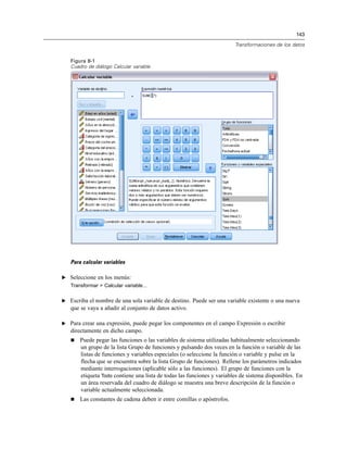 143
Transformaciones de los datos
Figura 8-1
Cuadro de diálogo Calcular variable
Para calcular variables
E Seleccione en los menús:
Transformar > Calcular variable...
E Escriba el nombre de una sola variable de destino. Puede ser una variable existente o una nueva
que se vaya a añadir al conjunto de datos activo.
E Para crear una expresión, puede pegar los componentes en el campo Expresión o escribir
directamente en dicho campo.
 Puede pegar las funciones o las variables de sistema utilizadas habitualmente seleccionando
un grupo de la lista Grupo de funciones y pulsando dos veces en la función o variable de las
listas de funciones y variables especiales (o seleccione la función o variable y pulse en la
flecha que se encuentra sobre la lista Grupo de funciones). Rellene los parámetros indicados
mediante interrogaciones (aplicable sólo a las funciones). El grupo de funciones con la
etiqueta Todo contiene una lista de todas las funciones y variables de sistema disponibles. En
un área reservada del cuadro de diálogo se muestra una breve descripción de la función o
variable actualmente seleccionada.
 Las constantes de cadena deben ir entre comillas o apóstrofos.
 