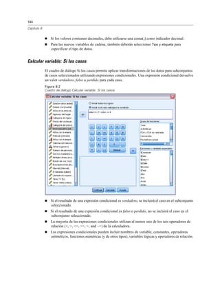 144
Capítulo 8
 Si los valores contienen decimales, debe utilizarse una coma(,) como indicador decimal.
 Para las nuevas variables de cadena, también deberán seleccionar Tipo y etiqueta para
especificar el tipo de datos.
Calcular variable: Si los casos
El cuadro de diálogo Si los casos permite aplicar transformaciones de los datos para subconjuntos
de casos seleccionados utilizando expresiones condicionales. Una expresión condicional devuelve
un valor verdadero, falso o perdido para cada caso.
Figura 8-2
Cuadro de diálogo Calcular variable: Si los casos
 Si el resultado de una expresión condicional es verdadero, se incluirá el caso en el subconjunto
seleccionado.
 Si el resultado de una expresión condicional es falso o perdido, no se incluirá el caso en el
subconjunto seleccionado.
 La mayoría de las expresiones condicionales utilizan al menos uno de los seis operadores de
relación (<, >, <=, >=, =, and ~=) de la calculadora.
 Las expresiones condicionales pueden incluir nombres de variable, constantes, operadores
aritméticos, funciones numéricas (y de otros tipos), variables lógicas y operadores de relación.
 
