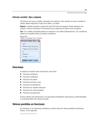 145
Transformaciones de los datos
Calcular variable: Tipo y etiqueta
Por defecto, las nuevas variables calculadas son numéricas. Para calcular una nueva variable de
cadena, deberá especificar el tipo de los datos y su ancho.
Etiqueta. Variable descriptiva opcional de hasta 255 bytes de longitud. Puede introducir una
etiqueta o utilizar los primeros 110 caracteres de la expresión de cálculo como la etiqueta.
Tipo. Las variables calculadas pueden ser numéricas o de cadena (alfanuméricas). Las variables de
cadena no se pueden utilizar en cálculos aritméticos.
Figura 8-3
Cuadro de diálogo Tipo y etiqueta
Funciones
Se dispone de muchos tipos de funciones, entre ellos:
 Funciones aritméticas
 Funciones estadísticas
 Funciones de cadena
 Funciones de fecha y hora
 Funciones de distribución
 Funciones de variables aleatorias
 Funciones de valores perdidos
 Funciones de puntuación
Si desea obtener más información y una descripción detallada de cada función, escriba funciones
en la pestaña Índice del sistema de ayuda.
Valores perdidos en funciones
Las funciones y las expresiones aritméticas sencillas tratan los valores perdidos de diferentes
formas. En la expresión:
(var1+var2+var3)/3
 