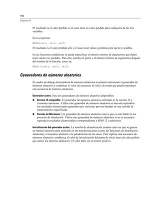 146
Capítulo 8
El resultado es el valor perdido si un caso tiene un valor perdido para cualquiera de las tres
variables.
En la expresión:
MEAN(var1, var2, var3)
El resultado es el valor perdido sólo si el caso tiene valores perdidos para las tres variables.
En las funciones estadísticas se puede especificar el número mínimo de argumentos que deben
tener valores no perdidos. Para ello, escriba un punto y el número mínimo de argumentos después
del nombre de la función, como en:
MEAN.2(var1, var2, var3)
Generadores de números aleatorios
El cuadro de diálogo Generadores de números aleatorios le permite seleccionar el generador de
números aleatorios y establecer el valor de secuencia de inicio de modo que pueda reproducir
una secuencia de números aleatorios.
Generador activo. Hay dos generadores de números aleatorios disponibles:
 Versión 12 compatible. El generador de números aleatorios utilizado en la versión 12 y
versiones anteriores. Utilice este generador de números aleatorios si necesita reproducir
los resultados aleatorizados generados por versiones previas basadas en una semilla de
aleatorización especificada.
 Tornado de Mersenne. Un generador de números aleatorios nuevo que es más fiable en los
procesos de simulación. Utilice este generador de números aleatorios si no es necesario
reproducir resultados aleatorizados correspondientes a SPSS 12 o anteriores.
Inicialización del generador activo. La semilla de aleatorización cambia cada vez que se genera
un número aleatorio para utilizarlo en las transformaciones (como las funciones de distribución
aleatorias), el muestreo aleatorio o la ponderación de los casos. Para replicar una secuencia de
números aleatorios, establezca el valor de inicialización del punto de inicio antes de cada análisis
que utilice los números aleatorios. El valor debe ser un entero positivo.
 