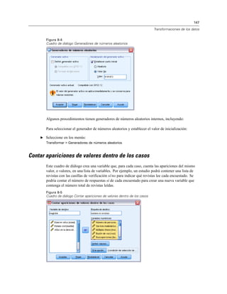 147
Transformaciones de los datos
Figura 8-4
Cuadro de diálogo Generadores de números aleatorios
Algunos procedimientos tienen generadores de números aleatorios internos, incluyendo:
Para seleccionar el generador de números aleatorios y establecer el valor de inicialización:
E Seleccione en los menús:
Transformar > Generadores de números aleatorios
Contar apariciones de valores dentro de los casos
Este cuadro de diálogo crea una variable que, para cada caso, cuenta las apariciones del mismo
valor, o valores, en una lista de variables. Por ejemplo, un estudio podrá contener una lista de
revistas con las casillas de verificación sí/no para indicar qué revistas lee cada encuestado. Se
podría contar el número de respuestas sí de cada encuestado para crear una nueva variable que
contenga el número total de revistas leídas.
Figura 8-5
Cuadro de diálogo Contar apariciones de valores dentro de los casos
 