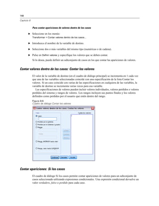 148
Capítulo 8
Para contar apariciones de valores dentro de los casos
E Seleccione en los menús:
Transformar > Contar valores dentro de los casos...
E Introduzca el nombre de la variable de destino.
E Seleccione dos o más variables del mismo tipo (numéricas o de cadena).
E Pulse en Definir valores y especifique los valores que se deben contar.
Si lo desea, puede definir un subconjunto de casos en los que contar las apariciones de valores.
Contar valores dentro de los casos: Contar los valores
El valor de la variable de destino (en el cuadro de diálogo principal) se incrementa en 1 cada vez
que una de las variables seleccionadas coincide con una especificación de la lista Contar los
valores. Si un caso coincide con varias de las especificaciones en cualquiera de las variables, la
variable de destino se incrementa varias veces para esa variable.
Las especificaciones de valores pueden incluir valores individuales, valores perdidos o valores
perdidos del sistema y rangos de valores. Los rangos incluyen sus puntos finales y los valores
definidos como perdidos por el usuario que estén dentro del rango.
Figura 8-6
Cuadro de diálogo Contar los valores
Contar apariciones: Si los casos
El cuadro de diálogo Si los casos permite contar apariciones de valores para un subconjunto de
casos seleccionado utilizando expresiones condicionales. Una expresión condicional devuelve un
valor verdadero, falso o perdido para cada caso.
 