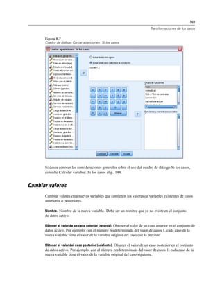 149
Transformaciones de los datos
Figura 8-7
Cuadro de diálogo Contar apariciones: Si los casos
Si desea conocer las consideraciones generales sobre el uso del cuadro de diálogo Si los casos,
consulte Calcular variable: Si los casos el p. 144.
Cambiar valores
Cambiar valores crea nuevas variables que contienen los valores de variables existentes de casos
anteriores o posteriores.
Nombre. Nombre de la nueva variable. Debe ser un nombre que ya no existe en el conjunto
de datos activo.
Obtener el valor de un caso anterior (retardo). Obtener el valor de un caso anterior en el conjunto de
datos activo. Por ejemplo, con el número predeterminado del valor de casos 1, cada caso de la
nueva variable tiene el valor de la variable original del caso que la precede.
Obtener el valor del caso posterior (adelanto). Obtener el valor de un caso posterior en el conjunto
de datos activo. Por ejemplo, con el número predeterminado del valor de casos 1, cada caso de la
nueva variable tiene el valor de la variable original del caso siguiente.
 