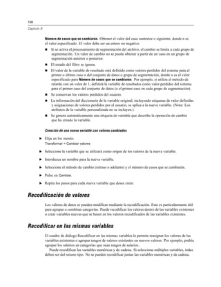 150
Capítulo 8
Número de casos que se cambiarán. Obtener el valor del caso nanterior o siguiente, donde n es
el valor especificado. El valor debe ser un entero no negativo.
 Si se activa el procesamiento de segmentación del archivo, el cambio se limita a cada grupo de
segmentación. Un valor de cambio no se puede obtener a partir de un caso en un grupo de
segmentación anterior o posterior.
 El estado del filtro se ignora.
 El valor de la variable de resultado está definido como valores perdidos del sistema para el
primer o último caso n del conjunto de datos o grupo de segmentación, donde n es el valor
especificado para Número de casos que se cambiarán. Por ejemplo, si utiliza el método de
retardo con un valor de 1, definirá la variable de resultados como valor perdidos del sistema
para el primer caso del conjunto de datos (o el primer caso en cada grupo de segmentación).
 Se conservan los valores perdidos del usuario.
 La información del diccionario de la variable original, incluyendo etiquetas de valor definidas
y asignaciones de valores perdidos por el usuario, se aplica a la nueva variable. (Nota: Los
atributos de la variable personalizada no se incluyen.)
 Se genera automáticamente una etiqueta de variable que describe la operación de cambio
que ha creado la variable.
Creación de una nueva variable con valores cambiados
E Elija en los menús:
Transformar > Cambiar valores
E Seleccione la variable que se utilizará como origen de los valores de la nueva variable.
E Introduzca un nombre para la nueva variable.
E Seleccione el método de cambio (retraso o adelanto) y el número de casos que se cambiarán.
E Pulse en Cambiar.
E Repita los pasos para cada nueva variable que desee crear.
Recodificación de valores
Los valores de datos se pueden modificar mediante la recodificación. Esto es particularmente útil
para agrupar o combinar categorías. Puede recodificar los valores dentro de las variables existentes
o crear variables nuevas que se basen en los valores recodificados de las variables existentes.
Recodificar en las mismas variables
El cuadro de diálogo Recodificar en las mismas variables le permite reasignar los valores de las
variables existentes o agrupar rangos de valores existentes en nuevos valores. Por ejemplo, podría
agrupar los salarios en categorías que sean rangos de salarios.
Puede recodificar las variables numéricas y de cadena. Si selecciona múltiples variables, todas
deben ser del mismo tipo. No se pueden recodificar juntas las variables numéricas y de cadena.
 