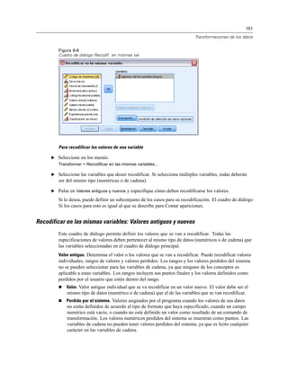 151
Transformaciones de los datos
Figura 8-8
Cuadro de diálogo Recodif. en mismas var.
Para recodificar los valores de una variable
E Seleccione en los menús:
Transformar > Recodificar en las mismas variables...
E Seleccione las variables que desee recodificar. Si selecciona múltiples variables, todas deberán
ser del mismo tipo (numéricas o de cadena).
E Pulse en Valores antiguos y nuevos y especifique cómo deben recodificarse los valores.
Si lo desea, puede definir un subconjunto de los casos para su recodificación. El cuadro de diálogo
Si los casos para esto es igual al que se describe para Contar apariciones.
Recodificar en las mismas variables: Valores antiguos y nuevos
Este cuadro de diálogo permite definir los valores que se van a recodificar. Todas las
especificaciones de valores deben pertenecer al mismo tipo de datos (numéricos o de cadena) que
las variables seleccionadas en el cuadro de diálogo principal.
Valor antiguo. Determina el valor o los valores que se van a recodificar. Puede recodificar valores
individuales, rangos de valores y valores perdidos. Los rangos y los valores perdidos del sistema
no se pueden seleccionar para las variables de cadena, ya que ninguno de los conceptos es
aplicable a estas variables. Los rangos incluyen sus puntos finales y los valores definidos como
perdidos por el usuario que estén dentro del rango.
 Valor. Valor antiguo individual que se va recodificar en un valor nuevo. El valor debe ser el
mismo tipo de datos (numérico o de cadena) que el de las variables que se van recodificar.
 Perdido por el sistema. Valores asignados por el programa cuando los valores de sus datos
no están definidos de acuerdo al tipo de formato que haya especificado, cuando un campo
numérico está vacío, o cuando no está definido un valor como resultado de un comando de
transformación. Los valores numéricos perdidos del sistema se muestran como puntos. Las
variables de cadena no pueden tener valores perdidos del sistema, ya que es lícito cualquier
carácter en las variables de cadena.
 