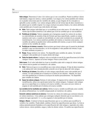 154
Capítulo 8
Valor antiguo. Determina el valor o los valores que se van a recodificar. Puede recodificar valores
individuales, rangos de valores y valores perdidos. Los rangos y los valores perdidos del sistema
no se pueden seleccionar para las variables de cadena, ya que ninguno de los conceptos es
aplicable a estas variables. Los valores antiguos deben ser del mismo tipo de datos (numéricos o
de cadena) que la variable original. Los rangos incluyen sus puntos finales y los valores definidos
como perdidos por el usuario que estén dentro del rango.
 Valor. Valor antiguo individual que se va recodificar en un valor nuevo. El valor debe ser el
mismo tipo de datos (numérico o de cadena) que el de las variables que se van recodificar.
 Perdido por el sistema. Valores asignados por el programa cuando los valores de sus datos
no están definidos de acuerdo al tipo de formato que haya especificado, cuando un campo
numérico está vacío, o cuando no está definido un valor como resultado de un comando de
transformación. Los valores numéricos perdidos del sistema se muestran como puntos. Las
variables de cadena no pueden tener valores perdidos del sistema, ya que es lícito cualquier
carácter en las variables de cadena.
 Perdido por el sistema o usuario. Observaciones que tienen valores que el usuario ha declarado
perdidos o que son desconocidos y se les ha asignado el valor perdido del sistema, lo que
se indica mediante un punto (.).
 Rango. Rango inclusivo de valores. No disponible para variables de cadena. Se incluirá
cualquier valor perdido por el usuario dentro del rango.
 Todos los demás valores. Cualquier valor no incluido en una de las especificaciones de la lista
Antiguo->Nuevo. Aparece en la lista Antiguo->Nuevo como ELSE.
Valor nuevo. Es el valor individual en el que se recodifica cada valor o rango de valores antiguo.
Los valores nuevos pueden ser numéricos o de cadena.
 Valor. Valor en el que se va a recodificar uno o más valores antiguos. El tipo de datos (numérico
o de cadena) del valor introducido debe coincidir con el tipo de datos del valor antiguo.
 Perdido por el sistema. Recodifica el valor antiguo especificado como valor perdido por el
sistema. El valor perdido por el sistema no se utiliza en los cálculos. Además, los casos
con valor perdido por el sistema se excluyen de muchos procedimientos. No disponible
para variables de cadena.
 Copiar los valores antiguos. Retiene el valor antiguo. Si algunos de los valores no requieren la
recodificación, utilice esta opción para incluir los valores antiguos. Cualquier valor antiguo
que no se especifique no se incluye en la nueva variable, y los casos con esos valores se
asignan al valor perdido por el sistema en la nueva variable.
Las variables de los resultados son cadenas. Define la nueva variable recodificada como variable
de cadena (alfanumérica). La variable antigua puede ser numérica o de cadena.
Convertir cadenas numéricas en números. Convierte los valores de cadena que contienen números
en valores numéricos. A las cadenas que contengan cualquier elemento que no sea número y un
carácter de signo opcional (+ ó -), se les asignará el valor perdido por el sistema.
Antiguo–>Nuevo. Contiene la lista de especificaciones que se va a utilizar para recodificar la
variable o las variables. Puede añadir, cambiar y borrar las especificaciones que desee. La lista se
ordena automáticamente basándose en la especificación del valor antiguo y siguiendo este orden:
valores únicos, valores perdidos, rangos y todos los demás valores. Si cambia una especificación
 