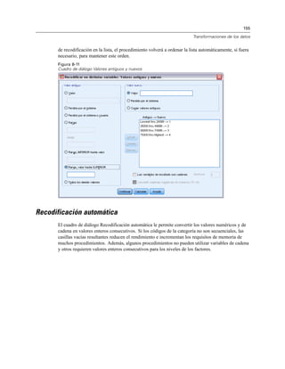 155
Transformaciones de los datos
de recodificación en la lista, el procedimiento volverá a ordenar la lista automáticamente, si fuera
necesario, para mantener este orden.
Figura 8-11
Cuadro de diálogo Valores antiguos y nuevos
Recodificación automática
El cuadro de diálogo Recodificación automática le permite convertir los valores numéricos y de
cadena en valores enteros consecutivos. Si los códigos de la categoría no son secuenciales, las
casillas vacías resultantes reducen el rendimiento e incrementan los requisitos de memoria de
muchos procedimientos. Además, algunos procedimientos no pueden utilizar variables de cadena
y otros requieren valores enteros consecutivos para los niveles de los factores.
 
