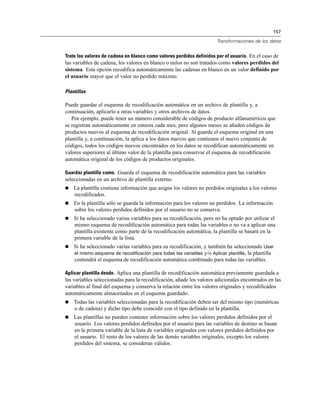 157
Transformaciones de los datos
Trate los valores de cadena en blanco como valores perdidos definidos por el usuario. En el caso de
las variables de cadena, los valores en blanco o nulos no son tratados como valores perdidos del
sistema. Esta opción recodifica automáticamente las cadenas en blanco en un valor definido por
el usuario mayor que el valor no perdido máximo.
Plantillas
Puede guardar el esquema de recodificación automática en un archivo de plantilla y, a
continuación, aplicarlo a otras variables y otros archivos de datos.
Por ejemplo, puede tener un número considerable de códigos de producto alfanuméricos que
se registran automáticamente en enteros cada mes, pero algunos meses se añaden códigos de
productos nuevos al esquema de recodificación original. Si guarda el esquema original en una
plantilla y, a continuación, la aplica a los datos nuevos que contienen el nuevo conjunto de
códigos, todos los códigos nuevos encontrados en los datos se recodifican automáticamente en
valores superiores al último valor de la plantilla para conservar el esquema de recodificación
automática original de los códigos de productos originales.
Guardar plantilla como. Guarda el esquema de recodificación automática para las variables
seleccionadas en un archivo de plantilla externo.
 La plantilla contiene información que asigna los valores no perdidos originales a los valores
recodificados.
 En la plantilla sólo se guarda la información para los valores no perdidos. La información
sobre los valores perdidos definidos por el usuario no se conserva.
 Si ha seleccionado varias variables para su recodificación, pero no ha optado por utilizar el
mismo esquema de recodificación automática para todas las variables o no va a aplicar una
plantilla existente como parte de la recodificación automática, la plantilla se basará en la
primera variable de la lista.
 Si ha seleccionado varias variables para su recodificación, y también ha seleccionado Usar
el mismo esquema de recodificación para todas las variables y/o Aplicar plantilla, la plantilla
contendrá el esquema de recodificación automática combinado para todas las variables.
Aplicar plantilla desde. Aplica una plantilla de recodificación automática previamente guardada a
las variables seleccionadas para la recodificación, añade los valores adicionales encontrados en las
variables al final del esquema y conserva la relación entre los valores originales y recodificados
automáticamente almacenados en el esquema guardado.
 Todas las variables seleccionadas para la recodificación deben ser del mismo tipo (numéricas
o de cadena) y dicho tipo debe coincidir con el tipo definido en la plantilla.
 Las plantillas no pueden contener información sobre los valores perdidos definidos por el
usuario. Los valores perdidos definidos por el usuario para las variables de destino se basan
en la primera variable de la lista de variables originales con valores perdidos definidos por
el usuario. El resto de los valores de las demás variables originales, excepto los valores
perdidos del sistema, se consideran válidos.
 