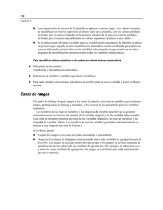 158
Capítulo 8
 Las asignaciones de valores de la plantilla se aplican en primer lugar. Los valores restantes
se recodifican en valores superiores al último valor de la plantilla, con los valores perdidos
definidos por el usuario (basados en la primera variable de la lista con valores perdidos
definidos por el usuario) recodificados en valores superiores al último valor válido.
 Si ha seleccionado diversas variables para su recodificación automática, la plantilla se aplica
en primer lugar, seguida de una recodificación automática común combinada para todos los
valores adicionales encontrados en las variables seleccionadas, lo que resulta en un único
esquema de recodificación automática para todas las variables seleccionadas.
Para recodificar valores numéricos o de cadena en valores enteros consecutivos
E Seleccione en los menús:
Transformar > Recodificación automática...
E Seleccione la variable o variables que desee recodificar.
E Para cada variable seleccionada, introduzca un nombre para la nueva variable y pulse en Nuevo
nombre.
Casos de rangos
El cuadro de diálogo Asignar rangos a los casos le permite crear nuevas variables que contienen
rangos, puntuaciones de Savage y normales, y los valores de los percentiles para las variables
numéricas.
Los nombres de las nuevas variables y las etiquetas de variable descriptivas se generan
automáticamente en función del nombre de la variable original y de las medidas seleccionadas.
Una tabla de resumen presenta una lista de las variables originales, las nuevas variables y las
etiquetas de variable. (Nota: Los nombres de nuevas variables generados automáticamente se
limitan a una longitud máxima de 8 bytes.)
Si lo desea, puede:
 Asignar los rangos a los casos en orden ascendente o descendente.
 Organizar los rangos en subgrupos seleccionando una o más variables de agrupación para la
lista Por. Los rangos se calculan dentro de cada grupo, y los grupos se definen mediante la
combinación de los valores de las variables de agrupación. Por ejemplo, si selecciona sexo
y minoría como variables de agrupación, los rangos se calcularán para cada combinación
de sexo y minoría.
 