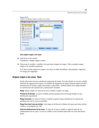 159
Transformaciones de los datos
Figura 8-13
Cuadro de diálogo Asignar rangos a los casos
Para asignar rangos a los casos
E Seleccione en los menús:
Transformar > Asignar rangos a casos...
E Seleccione la variable o variables a las que desee asignar los rangos. Sólo se pueden asignar
rangos a las variables numéricas.
Si lo desea, puede asignar los rangos a los casos en orden ascendente o descendente y organizar
los rangos por subgrupos.
Asignar rangos a los casos: Tipos
Puede seleccionar diversos métodos de asignación de rangos. En cada método se crea una variable
diferente de asignación de rangos. Los métodos de asignación de rangos incluyen rangos sencillos,
puntuaciones de Savage, rangos fraccionales y percentiles. También puede crear rangos basados
en estimaciones de la proporción y puntuaciones normales.
Rango. Rango simple. El valor de la nueva variable es igual a su rango.
Puntuación de Savage. La nueva variable contiene puntuaciones de Savage basadas en una
distribución exponencial.
Rango fraccional. El valor de la nueva variable es igual al rango dividido por la suma de las
ponderaciones de los casos no perdidos.
Rango fraccional como porcentaje. Cada rango se divide por el número de casos que tienes valores
válidos y se multiplica por 100.
Suma de ponderaciones de los casos. El valor de la nueva variable es igual la suma de las
ponderaciones de los casos. La nueva variable es una constante para todos los casos del mismo
grupo.
 